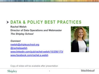 1
DATA & POLICY BEST PRACTICES
Rachel Welsh
Director of Data Operations and Webmaster
The Shipley School
Connect
rwelsh@shipleyschool.org
@rachelawelsh
www.linkedin.com/pub/rachel-welsh/15/256/173/
www.facebook.com/rachel.a.welsh
Copy of slides will be available after presentation
 
