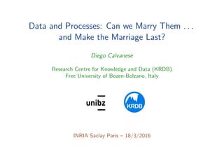 Data and Processes: Can we Marry Them . . .
and Make the Marriage Last?
Diego Calvanese
Research Centre for Knowledge and Data (KRDB)
Free University of Bozen-Bolzano, Italy
..
KRDB
1
INRIA Saclay Paris – 18/3/2016
 