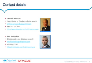 9Copyright © 2017 Capgemini and Sogeti. All Rights Reserved
Contact details
 Christer Jansson
 Head Center of Excellence Cybersecurity
 christer.jansson@capgemini.com
 +46 703 149 359
 https://www.linkedin.com/in/christerjansson
 Kim Boermans
 Director data- and database security
 kim.boermans@capgemini.com
 +31654237563
 https://nl.linkedin.com/in/kimboermans
 