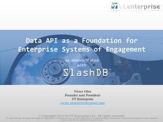 Data API as a Foundation for
Enterprise Systems of Engagement
as demonstrated
with

SlashDB

TM

Victor Olex
Founder and President
VT Enterprise
victor.olex@vtenterprise.com

© Copyright 2013 by VT Enterprise LLC. All rights reserved.

VT, SlashDB and /db names and logos are copyright by VT Enterprise LLC. All other registered or unregistered logos, trademarks or pictures are property of their respective
owners, used here for illustration purposes only.

 