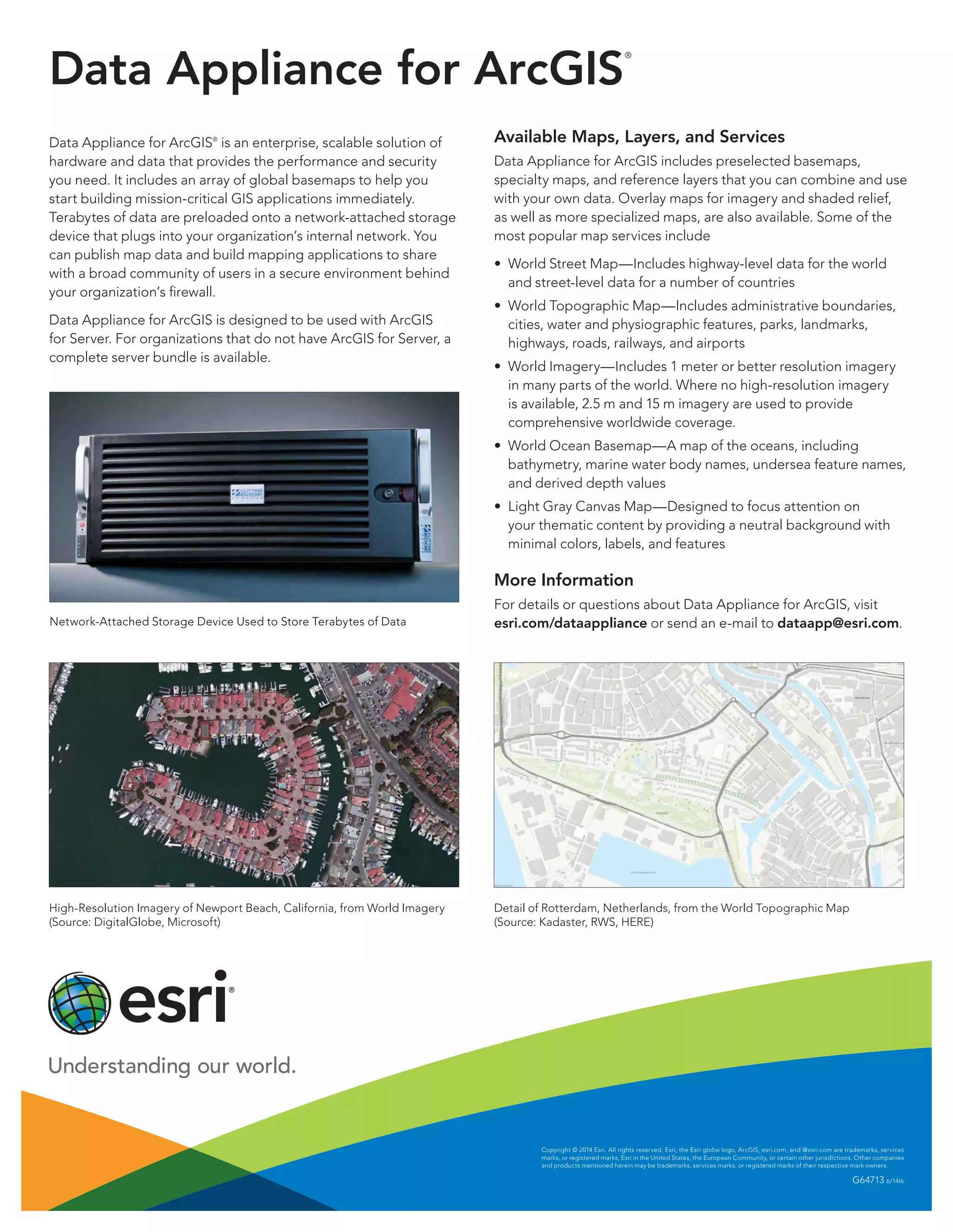 Data Appliance for ArcGIS
®
Data Appliance for ArcGIS®
is an enterprise, scalable solution of
hardware and data that provides the performance and security
you need. It includes an array of global basemaps to help you
start building mission-critical GIS applications immediately.
Terabytes of data are preloaded onto a network-attached storage
device that plugs into your organization’s internal network. You
can publish map data and build mapping applications to share
with a broad community of users in a secure environment behind
your organization’s firewall.
Data Appliance for ArcGIS is designed to be used with ArcGIS
for Server. For organizations that do not have ArcGIS for Server, a
complete server bundle is available.
Network-Attached Storage Device Used to Store Terabytes of Data
High-Resolution Imagery of Newport Beach, California, from World Imagery
(Source: DigitalGlobe, Microsoft)
Copyright © 2014 Esri. All rights reserved. Esri, the Esri globe logo, ArcGIS, esri.com, and @esri.com are trademarks, services
marks, or registered marks, Esri in the United States, the European Community, or certain other jurisdictions. Other companies
and products mentioned herein may be trademarks, services marks, or registered marks of their respective mark owners.
G64713 6/14tk
Available Maps, Layers, and Services
Data Appliance for ArcGIS includes preselected basemaps,
specialty maps, and reference layers that you can combine and use
with your own data. Overlay maps for imagery and shaded relief,
as well as more specialized maps, are also available. Some of the
most popular map services include
•	 World Street Map—Includes highway-level data for the world
and street-level data for a number of countries
•	 World Topographic Map—Includes administrative boundaries,
cities, water and physiographic features, parks, landmarks,
highways, roads, railways, and airports
•	 World Imagery—Includes 1 meter or better resolution imagery
in many parts of the world. Where no high-resolution imagery
is available, 2.5 m and 15 m imagery are used to provide
comprehensive worldwide coverage.
•	 World Ocean Basemap—A map of the oceans, including
bathymetry, marine water body names, undersea feature names,
and derived depth values
•	 Light Gray Canvas Map—Designed to focus attention on
your thematic content by providing a neutral background with
minimal colors, labels, and features
More Information
For details or questions about Data Appliance for ArcGIS, visit
esri.com/dataappliance or send an e-mail to dataapp@esri.com.
Detail of Rotterdam, Netherlands, from the World Topographic Map
(Source: Kadaster, RWS, HERE)
 