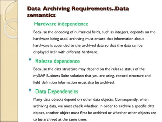 Data Archiving Requirements..Data semantics      Hardware independence Because the encoding of numerical fields, such as integers, depends on the hardware being used, archiving must ensure that information about hardware is appended to the archived data so that the data can be displayed later with different hardware. Release dependence Because the data structure may depend on the release status of the mySAP Business Suite solution that you are using, record structure and field definition information must also be archived. Data Dependencies Many data objects depend on other data objects. Consequently, when archiving data, we must check whether, in order to archive a specific data object, another object must first be archived or whether other objects are to be archived at the same time.        