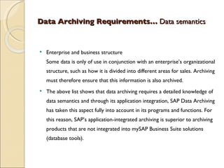 Data Archiving Requirements…  Data semantics  Enterprise and business structure Some data is only of use in conjunction with an enterprise’s organizational structure, such as how it is divided into different areas for sales. Archiving must therefore ensure that this information is also archived. The above list shows that data archiving requires a detailed knowledge of data semantics and through its application integration, SAP Data Archiving has taken this aspect fully into account in its programs and functions. For this reason, SAP’s application-integrated archiving is superior to archiving products that are not integrated into mySAP Business Suite solutions (database tools). 