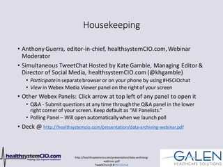 http://healthsystemcio.com/presentation/data-archiving-
webinar.pdf
TweetChat@ #HSCIOchat
Housekeeping
• Anthony Guerra, editor-in-chief, healthsystemCIO.com,Webinar
Moderator
• Simultaneous TweetChat Hosted by Kate Gamble, Managing Editor &
Director of Social Media, healthsystemCIO.com (@khgamble)
• Participatein separatebrowser or on your phone by using #HSCIOchat
• View in Webex Media Viewer panel on the rightof your screen
• Other Webex Panels: Click arrow at top left of any panel to open it
• Q&A - Submitquestions at any time throughthe Q&A panel in the lower
right corner of your screen. Keep default as “All Panelists.”
• Polling Panel – Will open automaticallywhen we launch poll
• Deck @ http://healthsystemcio.com/presentation/data-archiving-webinar.pdf
 