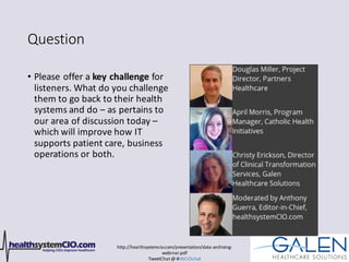 http://healthsystemcio.com/presentation/data-archiving-
webinar.pdf
TweetChat@ #HSCIOchat
Question
• Please offer a key challenge for
listeners. What do you challenge
them to go back to their health
systems and do – as pertains to
our area of discussion today –
which will improve how IT
supports patient care, business
operations or both.
 