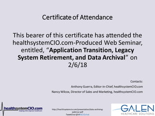 http://healthsystemcio.com/presentation/data-archiving-
webinar.pdf
TweetChat@ #HSCIOchat
Certificateof Attendance
This bearer of this certificate has attended the
healthsystemCIO.com-Produced Web Seminar,
entitled, “Application Transition, Legacy
System Retirement, and Data Archival” on
2/6/18
Contacts:
Anthony Guerra, Editor-in-Chief, healthsystemCIO.com
Nancy Wilcox, Director of Sales and Marketing, healthsystemCIO.com
 