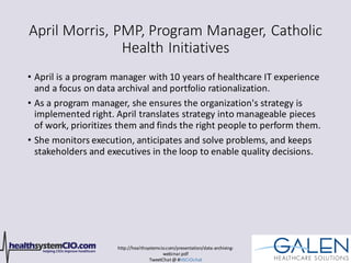 http://healthsystemcio.com/presentation/data-archiving-
webinar.pdf
TweetChat@ #HSCIOchat
April Morris, PMP, Program Manager, Catholic
Health Initiatives
• April is a program manager with 10 years of healthcare IT experience
and a focus on data archival and portfolio rationalization.
• As a program manager, she ensures the organization's strategy is
implemented right. April translates strategy into manageable pieces
of work, prioritizes them and finds the right people to perform them.
• She monitors execution, anticipates and solve problems, and keeps
stakeholders and executives in the loop to enable quality decisions.
 