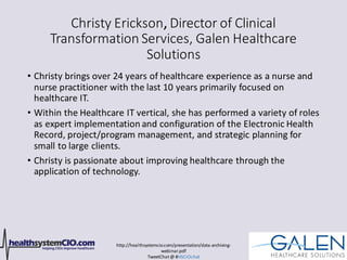 http://healthsystemcio.com/presentation/data-archiving-
webinar.pdf
TweetChat@ #HSCIOchat
Christy Erickson, Director of Clinical
Transformation Services, Galen Healthcare
Solutions
• Christy brings over 24 years of healthcare experience as a nurse and
nurse practitioner with the last 10 years primarily focused on
healthcare IT.
• Within the Healthcare IT vertical, she has performed a variety of roles
as expert implementation and configuration of the Electronic Health
Record, project/program management, and strategic planning for
small to large clients.
• Christy is passionate about improving healthcare through the
application of technology.
 