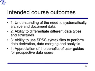 Intended course outcomes 1: Understanding of the need to systematically archive and document data. 2: Ability to differentiate different data types and structures 3: Ability to use SPSS syntax files to perform data derivation, data merging and analysis 4: Appreciation of the benefits of user guides for prospective data users 