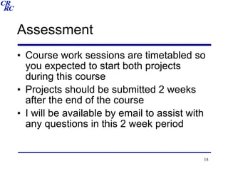 Assessment Course work sessions are timetabled so you expected to start both projects during this course Projects should be submitted 2 weeks after the end of the course I will be available by email to assist with any questions in this 2 week period 