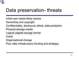 Data preservation- threats Initial user needs delay access Ownership and copyright Confidentiality, disclosure, ethics, data protection Physical storage media Logical (digital) storage format Costs Organisational change Poor data infrastructure (funding and strategy) 