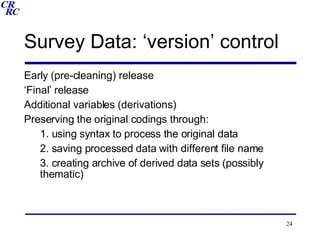 Survey Data: ‘version’ control Early (pre-cleaning) release ‘ Final’ release Additional variables (derivations) Preserving the original codings through: 1. using syntax to process the original data 2. saving processed data with different file name 3. creating archive of derived data sets (possibly thematic)  