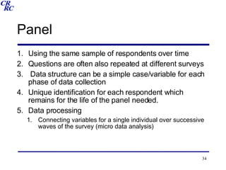 Panel Using the same sample of respondents over time Questions are often also repeated at different surveys Data structure can be a simple case/variable for each phase of data collection Unique identification for each respondent which remains for the life of the panel needed. Data processing Connecting variables for a single individual over successive waves of the survey (micro data analysis) 
