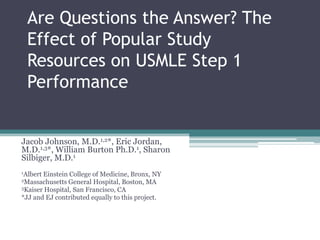 Are Questions the Answer? The
Effect of Popular Study
Resources on USMLE Step 1
Performance

Jacob Johnson, M.D.1,2*, Eric Jordan,
M.D.1,3*, William Burton Ph.D.1, Sharon
Silbiger, M.D.1
1Albert

Einstein College of Medicine, Bronx, NY
General Hospital, Boston, MA
3Kaiser Hospital, San Francisco, CA
*JJ and EJ contributed equally to this project.
2Massachusetts

 