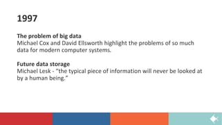 1997
The problem of big data
Michael Cox and David Ellsworth highlight the problems of so much
data for modern computer systems.
Future data storage
Michael Lesk - “the typical piece of information will never be looked at
by a human being.”
 