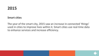 2015
Smart cities
The year of the smart city, 2015 saw an increase in connected ‘things’
used in cities to improve lives within it. Smart cities use real-time data
to enhance services and increase efficiency.
 