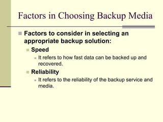 Factors in Choosing Backup Media
 Factors to consider in selecting an
appropriate backup solution:
 Speed
 It refers to how fast data can be backed up and
recovered.
 Reliability
 It refers to the reliability of the backup service and
media.
 