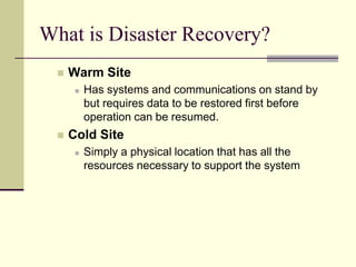 What is Disaster Recovery?
 Warm Site
 Has systems and communications on stand by
but requires data to be restored first before
operation can be resumed.
 Cold Site
 Simply a physical location that has all the
resources necessary to support the system
 