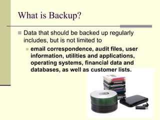 What is Backup?
 Data that should be backed up regularly
includes, but is not limited to
 email correspondence, audit files, user
information, utilities and applications,
operating systems, financial data and
databases, as well as customer lists.
 
