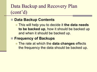 Data Backup and Recovery Plan
(cont’d)
 Data Backup Contents
 This will help you to decide it the data needs
to be backed up, how it should be backed up
and when it should be backed up.
 Frequency of Backups
 The rate at which the data changes effects
the frequency the data should be backed up.
 