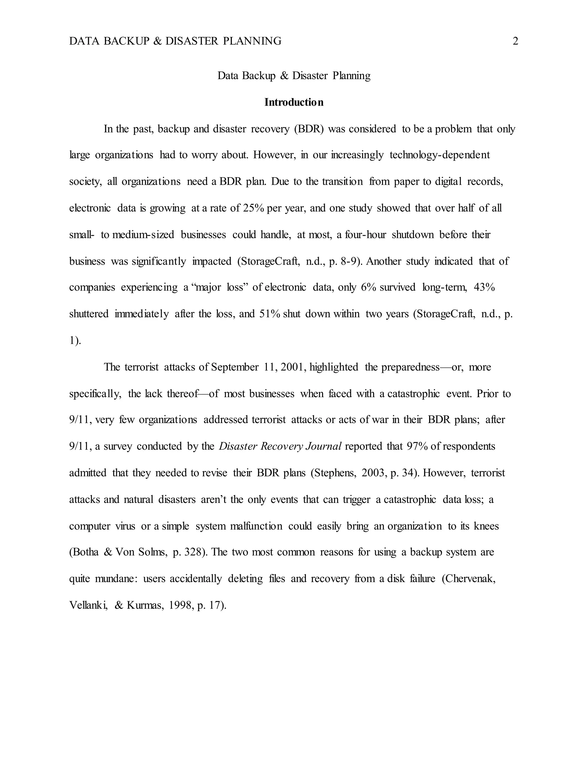 DATA BACKUP & DISASTER PLANNING 2
Data Backup & Disaster Planning
Introduction
In the past, backup and disaster recovery (BDR) was considered to be a problem that only
large organizations had to worry about. However, in our increasingly technology-dependent
society, all organizations need a BDR plan. Due to the transition from paper to digital records,
electronic data is growing at a rate of 25% per year, and one study showed that over half of all
small- to medium-sized businesses could handle, at most, a four-hour shutdown before their
business was significantly impacted (StorageCraft, n.d., p. 8-9). Another study indicated that of
companies experiencing a “major loss” of electronic data, only 6% survived long-term, 43%
shuttered immediately after the loss, and 51% shut down within two years (StorageCraft, n.d., p.
1).
The terrorist attacks of September 11, 2001, highlighted the preparedness—or, more
specifically, the lack thereof—of most businesses when faced with a catastrophic event. Prior to
9/11, very few organizations addressed terrorist attacks or acts of war in their BDR plans; after
9/11, a survey conducted by the Disaster Recovery Journal reported that 97% of respondents
admitted that they needed to revise their BDR plans (Stephens, 2003, p. 34). However, terrorist
attacks and natural disasters aren’t the only events that can trigger a catastrophic data loss; a
computer virus or a simple system malfunction could easily bring an organization to its knees
(Botha & Von Solms, p. 328). The two most common reasons for using a backup system are
quite mundane: users accidentally deleting files and recovery from a disk failure (Chervenak,
Vellanki, & Kurmas, 1998, p. 17).
 