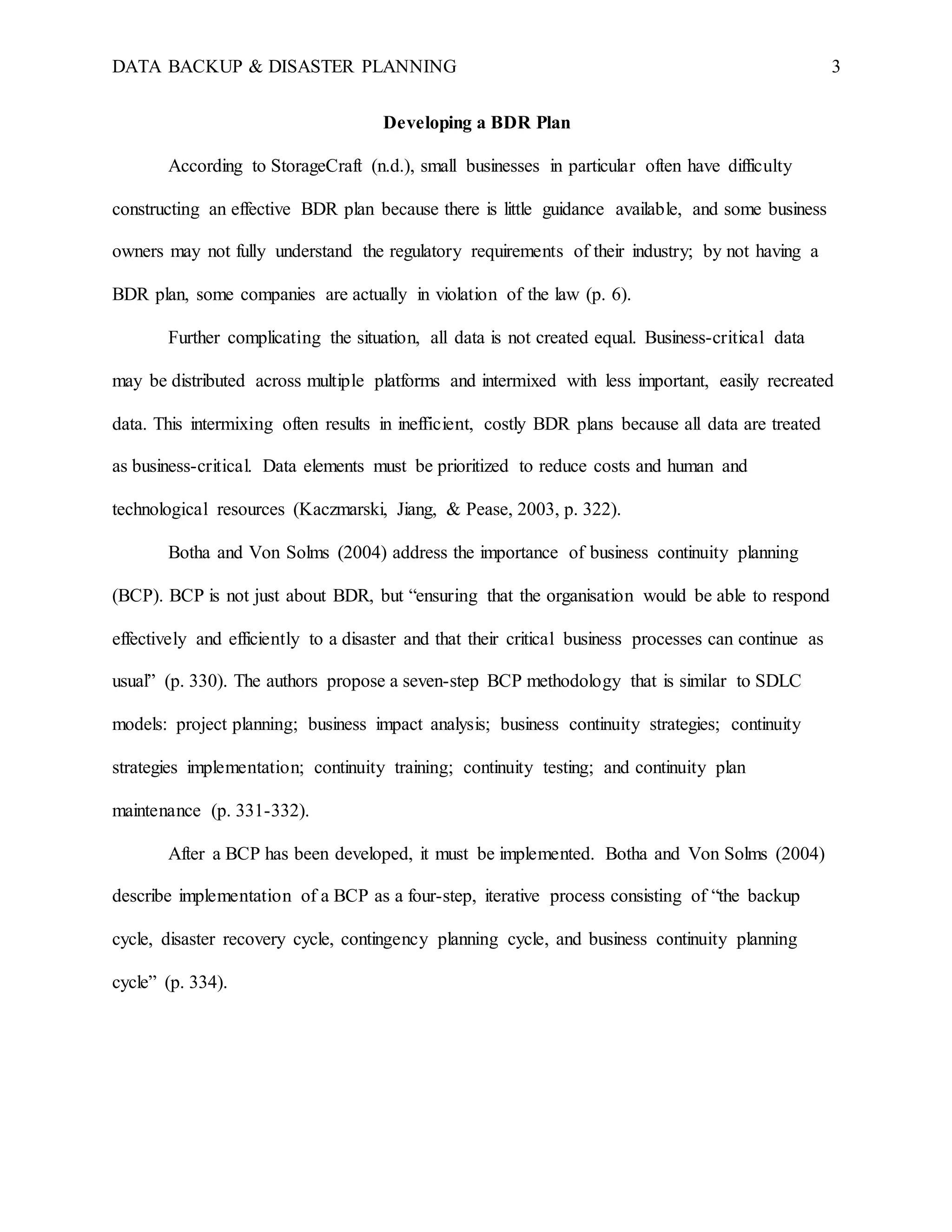 DATA BACKUP & DISASTER PLANNING 3
Developing a BDR Plan
According to StorageCraft (n.d.), small businesses in particular often have difficulty
constructing an effective BDR plan because there is little guidance available, and some business
owners may not fully understand the regulatory requirements of their industry; by not having a
BDR plan, some companies are actually in violation of the law (p. 6).
Further complicating the situation, all data is not created equal. Business-critical data
may be distributed across multiple platforms and intermixed with less important, easily recreated
data. This intermixing often results in inefficient, costly BDR plans because all data are treated
as business-critical. Data elements must be prioritized to reduce costs and human and
technological resources (Kaczmarski, Jiang, & Pease, 2003, p. 322).
Botha and Von Solms (2004) address the importance of business continuity planning
(BCP). BCP is not just about BDR, but “ensuring that the organisation would be able to respond
effectively and efficiently to a disaster and that their critical business processes can continue as
usual” (p. 330). The authors propose a seven-step BCP methodology that is similar to SDLC
models: project planning; business impact analysis; business continuity strategies; continuity
strategies implementation; continuity training; continuity testing; and continuity plan
maintenance (p. 331-332).
After a BCP has been developed, it must be implemented. Botha and Von Solms (2004)
describe implementation of a BCP as a four-step, iterative process consisting of “the backup
cycle, disaster recovery cycle, contingency planning cycle, and business continuity planning
cycle” (p. 334).
 