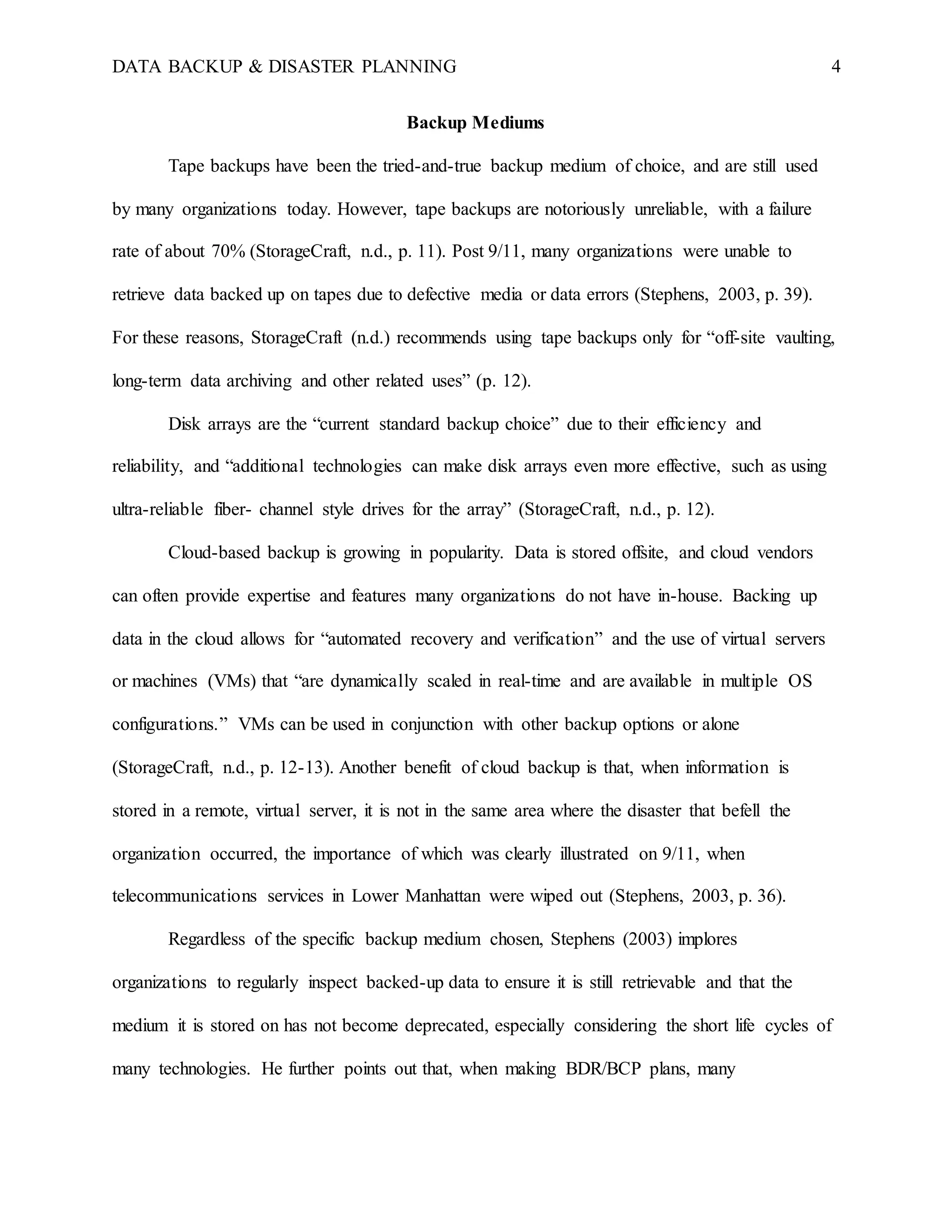 DATA BACKUP & DISASTER PLANNING 4
Backup Mediums
Tape backups have been the tried-and-true backup medium of choice, and are still used
by many organizations today. However, tape backups are notoriously unreliable, with a failure
rate of about 70% (StorageCraft, n.d., p. 11). Post 9/11, many organizations were unable to
retrieve data backed up on tapes due to defective media or data errors (Stephens, 2003, p. 39).
For these reasons, StorageCraft (n.d.) recommends using tape backups only for “off-site vaulting,
long-term data archiving and other related uses” (p. 12).
Disk arrays are the “current standard backup choice” due to their efficiency and
reliability, and “additional technologies can make disk arrays even more effective, such as using
ultra-reliable fiber- channel style drives for the array” (StorageCraft, n.d., p. 12).
Cloud-based backup is growing in popularity. Data is stored offsite, and cloud vendors
can often provide expertise and features many organizations do not have in-house. Backing up
data in the cloud allows for “automated recovery and verification” and the use of virtual servers
or machines (VMs) that “are dynamically scaled in real-time and are available in multiple OS
configurations.” VMs can be used in conjunction with other backup options or alone
(StorageCraft, n.d., p. 12-13). Another benefit of cloud backup is that, when information is
stored in a remote, virtual server, it is not in the same area where the disaster that befell the
organization occurred, the importance of which was clearly illustrated on 9/11, when
telecommunications services in Lower Manhattan were wiped out (Stephens, 2003, p. 36).
Regardless of the specific backup medium chosen, Stephens (2003) implores
organizations to regularly inspect backed-up data to ensure it is still retrievable and that the
medium it is stored on has not become deprecated, especially considering the short life cycles of
many technologies. He further points out that, when making BDR/BCP plans, many
 
