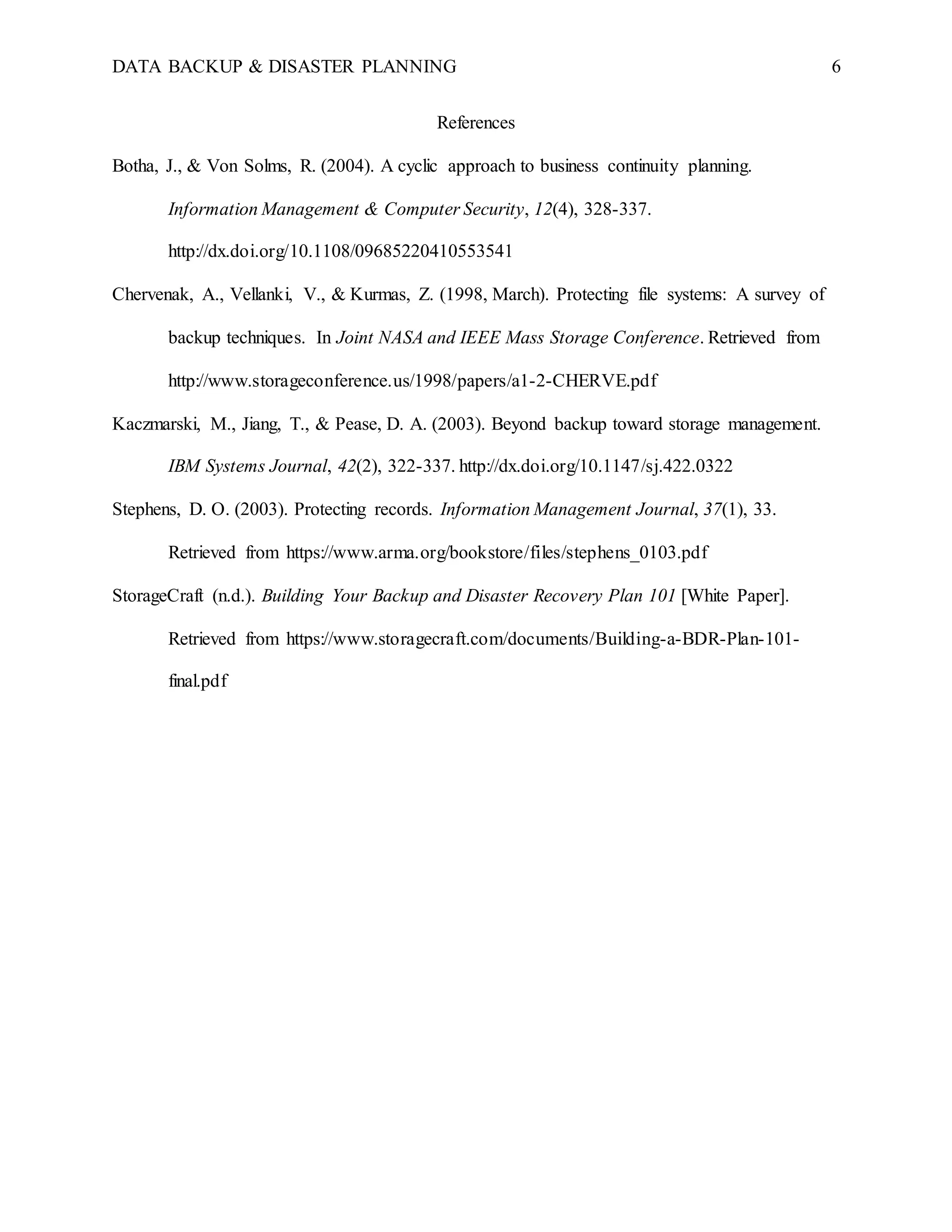 DATA BACKUP & DISASTER PLANNING 6
References
Botha, J., & Von Solms, R. (2004). A cyclic approach to business continuity planning.
Information Management & Computer Security, 12(4), 328-337.
http://dx.doi.org/10.1108/09685220410553541
Chervenak, A., Vellanki, V., & Kurmas, Z. (1998, March). Protecting file systems: A survey of
backup techniques. In Joint NASA and IEEE Mass Storage Conference. Retrieved from
http://www.storageconference.us/1998/papers/a1-2-CHERVE.pdf
Kaczmarski, M., Jiang, T., & Pease, D. A. (2003). Beyond backup toward storage management.
IBM Systems Journal, 42(2), 322-337. http://dx.doi.org/10.1147/sj.422.0322
Stephens, D. O. (2003). Protecting records. Information Management Journal, 37(1), 33.
Retrieved from https://www.arma.org/bookstore/files/stephens_0103.pdf
StorageCraft (n.d.). Building Your Backup and Disaster Recovery Plan 101 [White Paper].
Retrieved from https://www.storagecraft.com/documents/Building-a-BDR-Plan-101-
final.pdf
 