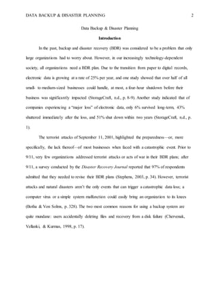 DATA BACKUP & DISASTER PLANNING 2
Data Backup & Disaster Planning
Introduction
In the past, backup and disaster recovery (BDR) was considered to be a problem that only
large organizations had to worry about. However, in our increasingly technology-dependent
society, all organizations need a BDR plan. Due to the transition from paper to digital records,
electronic data is growing at a rate of 25% per year, and one study showed that over half of all
small- to medium-sized businesses could handle, at most, a four-hour shutdown before their
business was significantly impacted (StorageCraft, n.d., p. 8-9). Another study indicated that of
companies experiencing a “major loss” of electronic data, only 6% survived long-term, 43%
shuttered immediately after the loss, and 51% shut down within two years (StorageCraft, n.d., p.
1).
The terrorist attacks of September 11, 2001, highlighted the preparedness—or, more
specifically, the lack thereof—of most businesses when faced with a catastrophic event. Prior to
9/11, very few organizations addressed terrorist attacks or acts of war in their BDR plans; after
9/11, a survey conducted by the Disaster Recovery Journal reported that 97% of respondents
admitted that they needed to revise their BDR plans (Stephens, 2003, p. 34). However, terrorist
attacks and natural disasters aren’t the only events that can trigger a catastrophic data loss; a
computer virus or a simple system malfunction could easily bring an organization to its knees
(Botha & Von Solms, p. 328). The two most common reasons for using a backup system are
quite mundane: users accidentally deleting files and recovery from a disk failure (Chervenak,
Vellanki, & Kurmas, 1998, p. 17).
 