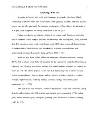 DATA BACKUP & DISASTER PLANNING 3
Developing a BDR Plan
According to StorageCraft (n.d.), small businesses in particular often have difficulty
constructing an effective BDR plan because there is little guidance available, and some business
owners may not fully understand the regulatory requirements of their industry; by not having a
BDR plan, some companies are actually in violation of the law (p. 6).
Further complicating the situation, all data is not created equal. Business-critical data
may be distributed across multiple platforms and intermixed with less important, easily recreated
data. This intermixing often results in inefficient, costly BDR plans because all data are treated
as business-critical. Data elements must be prioritized to reduce costs and human and
technological resources (Kaczmarski, Jiang, & Pease, 2003, p. 322).
Botha and Von Solms (2004) address the importance of business continuity planning
(BCP). BCP is not just about BDR, but “ensuring that the organisation would be able to respond
effectively and efficiently to a disaster and that their critical business processes can continue as
usual” (p. 330). The authors propose a seven-step BCP methodology that is similar to SDLC
models: project planning; business impact analysis; business continuity strategies; continuity
strategies implementation; continuity training; continuity testing; and continuity plan
maintenance (p. 331-332).
After a BCP has been developed, it must be implemented. Botha and Von Solms (2004)
describe implementation of a BCP as a four-step, iterative process consisting of “the backup
cycle, disaster recovery cycle, contingency planning cycle, and business continuity planning
cycle” (p. 334).
 