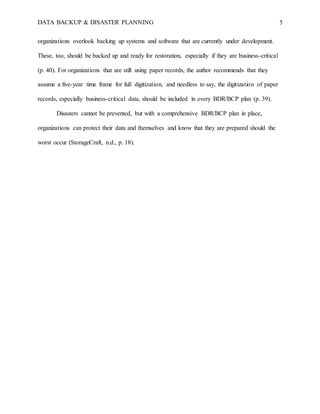 DATA BACKUP & DISASTER PLANNING 5
organizations overlook backing up systems and software that are currently under development.
These, too, should be backed up and ready for restoration, especially if they are business-critical
(p. 40). For organizations that are still using paper records, the author recommends that they
assume a five-year time frame for full digitization, and needless to say, the digitization of paper
records, especially business-critical data, should be included in every BDR/BCP plan (p. 39).
Disasters cannot be prevented, but with a comprehensive BDR/BCP plan in place,
organizations can protect their data and themselves and know that they are prepared should the
worst occur (StorageCraft, n.d., p. 18).
 