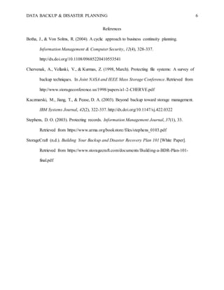 DATA BACKUP & DISASTER PLANNING 6
References
Botha, J., & Von Solms, R. (2004). A cyclic approach to business continuity planning.
Information Management & Computer Security, 12(4), 328-337.
http://dx.doi.org/10.1108/09685220410553541
Chervenak, A., Vellanki, V., & Kurmas, Z. (1998, March). Protecting file systems: A survey of
backup techniques. In Joint NASA and IEEE Mass Storage Conference. Retrieved from
http://www.storageconference.us/1998/papers/a1-2-CHERVE.pdf
Kaczmarski, M., Jiang, T., & Pease, D. A. (2003). Beyond backup toward storage management.
IBM Systems Journal, 42(2), 322-337. http://dx.doi.org/10.1147/sj.422.0322
Stephens, D. O. (2003). Protecting records. Information Management Journal, 37(1), 33.
Retrieved from https://www.arma.org/bookstore/files/stephens_0103.pdf
StorageCraft (n.d.). Building Your Backup and Disaster Recovery Plan 101 [White Paper].
Retrieved from https://www.storagecraft.com/documents/Building-a-BDR-Plan-101-
final.pdf
 