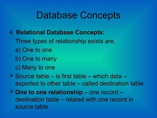 Database Concepts
4. Relational Database Concepts:
Three types of relationship exists are,
a) One to one
b) One to many
c) Many to one
 Source table – is first table – which data –
exported to other table – called destination table.
 One to one relationship – one record –
destination table – related with one record in
source table.
 