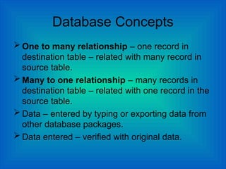 Database Concepts
 One to many relationship – one record in
destination table – related with many record in
source table.
 Many to one relationship – many records in
destination table – related with one record in the
source table.
 Data – entered by typing or exporting data from
other database packages.
 Data entered – verified with original data.
 