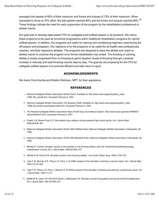 Data-Based Interval Throwing Programs for Collegiate Softball...                                http://www.ncbi.nlm.nih.gov/pmc/articles/PMC164345/



             averaged ball speeds of 85% of their maximum and forces and torques of 75% of their maximum. When
                                                                                                                                               35
             requested to throw at 75% effort, the ball speeds reached 90% and the forces and torques reached 85%.
             These findings indicate the need for early supervision of the program by the rehabilitation professional or
             athletic trainer.

             Our goal was to develop data-based ITPs for collegiate-level softball players in all positions. We intend
             these programs to be used as functional progressions within traditional rehabilitation programs for injured
             softball players. In addition, the programs are useful for training and conditioning regimens used during the
             off-season and preseason. Our objective is for the programs to be useful for all health care professionals,
             coaches, and their respective athletes. The programs are designed to allow the athlete and coach or
             athletic trainer to continue the program once formal rehabilitation has ended. The throwing or pitching
             athlete is slowly progressed from no throwing to game situation levels of throwing through a gradual
             increase in intensity and total throwing volume step by step. The goal we are proposing for the ITPs for
             collegiate softball players is to promote efficient and safe return to sport.

                                                             ACKNOWLEDGMENTS

             We thank Chris Kuchta and Robbin Wickham, MPT, for their assistance.

                                                                    REFERENCES

                 1. National Collegiate Athletic Association NCAA Online. Available at: http://www.ncaa.org/participation_rates
                    /1982–99_overall.html. Accessed February 8, 2001.

                 2. National Collegiate Athletic Association The Research Staff. Available at: http://www.ncaa.org/participation_rates
                    /1998–99_women'sparticpationrates.html. Accessed February 8, 2001.

                 3. The National Collegiate Athletic Association News NCAA Injury Surveillance System. http://www.ncaa.org/news/19990927
                    /active/3620n07.html. Accessed February 8, 2001.

                 4. Powell J W, Barber-Foss K D. Sex-related injury patterns among selected high school sports. Am J Sports Med.
                    2000;28:385–391.

                 5. National Collegiate Athletic Association NCAA 2000 Softball Rules. National Collegiate Athletic Association; Indianapolis, IN:
                    1999.

                 6. National Collegiate Athletic Association NCAA 2000 Baseball Rules. National Collegiate Athletic Association; Indianapolis, IN:
                    1999.

                 7. Meister K. Current concepts: injuries to the shoulder in the throwing athlete, part one: biomechanics/pathophysiology
                    /classification of injury. Am J Sports Med. 2000;28:265–275.

                 8. Altchek D W, Dines D M. Shoulder injuries in the throwing athlete. J Am Acad Orthop Surg. 1995;3:159–165.

                 9. Jobe F W, Moynes D R, Tibone J E, Perry J. An EMG analysis of the shoulder in pitching: a second report. Am J Sports Med.
                    1984;12:218–220.

                10. Jobe F W, Tibone J E, Perry J, Moynes D. An EMG analysis of the shoulder in throwing and pitching: a preliminary report. Am
                    J Sports Med. 1983;11:3–5.

                11. Maffet M W, Jobe F W, Pink M M, Brault J, Mathiyakom W. Shoulder muscle firing patterns during the windmill softball pitch.
                    Am J Sports Med. 1997;25:369–374.




10 of 12                                                                                                                                      9/6/11 9:47 AM
 