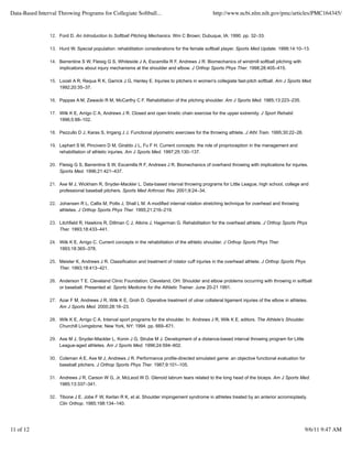 Data-Based Interval Throwing Programs for Collegiate Softball...                                 http://www.ncbi.nlm.nih.gov/pmc/articles/PMC164345/


                12. Ford D. An Introduction to Softball Pitching Mechanics. Wm C Brown; Dubuque, IA: 1990. pp. 32–33.

                13. Hurd W. Special population: rehabilitation considerations for the female softball player. Sports Med Update. 1999;14:10–13.

                14. Barrentine S W, Fleisig G S, Whiteside J A, Escamilla R F, Andrews J R. Biomechanics of windmill softball pitching with
                    implications about injury mechanisms at the shoulder and elbow. J Orthop Sports Phys Ther. 1998;28:405–415.

                15. Loosli A R, Requa R K, Garrick J G, Hanley E. Injuries to pitchers in women's collegiate fast-pitch softball. Am J Sports Med.
                    1992;20:35–37.

                16. Pappas A M, Zawacki R M, McCarthy C F. Rehabilitation of the pitching shoulder. Am J Sports Med. 1985;13:223–235.

                17. Wilk K E, Arrigo C A, Andrews J R. Closed and open kinetic chain exercise for the upper extremity. J Sport Rehabil.
                    1996;5:88–102.

                18. Pezzullo D J, Karas S, Irrgang J J. Functional plyometric exercises for the throwing athlete. J Athl Train. 1995;30:22–26.

                19. Lephart S M, Pincivero D M, Giraldo J L, Fu F H. Current concepts: the role of proprioception in the management and
                    rehabilitation of athletic injuries. Am J Sports Med. 1997;25:130–137.

                20. Fleisig G S, Barrentine S W, Escamilla R F, Andrews J R. Biomechanics of overhand throwing with implications for injuries.
                    Sports Med. 1996;21:421–437.

                21. Axe M J, Wickham R, Snyder-Mackler L. Data-based interval throwing programs for Little League, high school, college and
                    professional baseball pitchers. Sports Med Arthrosc Rev. 2001;9:24–34.

                22. Johansen R L, Callis M, Potts J, Shall L M. A modified internal rotation stretching technique for overhead and throwing
                    athletes. J Orthop Sports Phys Ther. 1995;21:216–219.

                23. Litchfield R, Hawkins R, Dillman C J, Atkins J, Hagerman G. Rehabilitation for the overhead athlete. J Orthop Sports Phys
                    Ther. 1993;18:433–441.

                24. Wilk K E, Arrigo C. Current concepts in the rehabilitation of the athletic shoulder. J Orthop Sports Phys Ther.
                    1993;18:365–378.

                25. Meister K, Andrews J R. Classification and treatment of rotator cuff injuries in the overhead athlete. J Orthop Sports Phys
                    Ther. 1993;18:413–421.

                26. Anderson T E. Cleveland Clinic Foundation; Cleveland, OH: Shoulder and elbow problems occurring with throwing in softball
                    or baseball. Presented at: Sports Medicine for the Athletic Trainer. June 20-21 1991.

                27. Azar F M, Andrews J R, Wilk K E, Groh D. Operative treatment of ulnar collateral ligament injuries of the elbow in athletes.
                    Am J Sports Med. 2000;28:16–23.

                28. Wilk K E, Arrigo C A. Interval sport programs for the shoulder. In: Andrews J R, Wilk K E, editors. The Athlete's Shoulder.
                    Churchill Livingstone; New York, NY: 1994. pp. 669–671.

                29. Axe M J, Snyder-Mackler L, Konin J G, Strube M J. Development of a distance-based interval throwing program for Little
                    League-aged athletes. Am J Sports Med. 1996;24:594–602.

                30. Coleman A E, Axe M J, Andrews J R. Performance profile-directed simulated game: an objective functional evaluation for
                    baseball pitchers. J Orthop Sports Phys Ther. 1987;9:101–105.

                31. Andrews J R, Carson W G, Jr, McLeod W D. Glenoid labrum tears related to the long head of the biceps. Am J Sports Med.
                    1985;13:337–341.

                32. Tibone J E, Jobe F W, Kerlan R K, et al. Shoulder impingement syndrome in athletes treated by an anterior acromioplasty.
                    Clin Orthop. 1985;198:134–140.




11 of 12                                                                                                                                         9/6/11 9:47 AM
 
