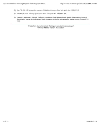 Data-Based Interval Throwing Programs for Collegiate Softball...                                 http://www.ncbi.nlm.nih.gov/pmc/articles/PMC164345/


                33. Azar F M, Wilk K E. Nonoperative treatment of the elbow in throwers. Oper Tech Sports Med. 1996;4:91–99.

                34. Jobe F W, Nuber G. Throwing injuries of the elbow. Clin Sports Med. 1986;5:621–636.

                35. Fleisig G S, Barrentine S, Zheng N. Conference Proceedings of the Twentieth Annual Meeting of the American Society of
                    Biomechanics. Atlanta, GA: Kinematic and kinetic comparison of full-effort and partial-effort baseball pitching. October 17-19
                    1996.


                                        Articles from Journal of Athletic Training are provided here courtesy of
                                                       National Athletic Trainers Association




12 of 12                                                                                                                                      9/6/11 9:47 AM
 