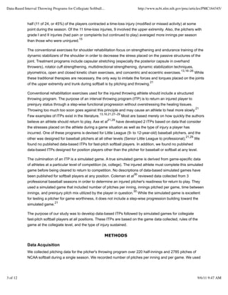 Data-Based Interval Throwing Programs for Collegiate Softball...                         http://www.ncbi.nlm.nih.gov/pmc/articles/PMC164345/



             half (11 of 24, or 45%) of the players contracted a time-loss injury (modified or missed activity) at some
             point during the season. Of the 11 time-loss injuries, 9 involved the upper extremity. Also, the pitchers with
             grade I and II injuries (had pain or complaints but continued to play) averaged more innings per season
                                               15
             than those who were uninjured.

             The conventional exercises for shoulder rehabilitation focus on strengthening and endurance training of the
             dynamic stabilizers of the shoulder in order to decrease the stress placed on the passive structures of the
             joint. Treatment programs include capsular stretching (especially the posterior capsule in overhand
             throwers), rotator cuff strengthening, multidirectional strengthening, dynamic stabilization techniques,
                                                                                                                   13,16–26
             plyometrics, open and closed kinetic chain exercises, and concentric and eccentric exercises.          While
             these traditional therapies are necessary, the only way to imitate the forces and torques placed on the joints
                                                                                                21
             of the upper extremity and trunk during softball is by pitching and throwing.

             Conventional rehabilitation exercises used for the injured throwing athlete should include a structured
             throwing program. The purpose of an interval throwing program (ITP) is to return an injured player to
             preinjury status through a step-wise functional progression without overstressing the healing tissues.
                                                                                                                              21
             Throwing too much too soon goes against this principle and may cause an athlete to heal more slowly.
                                                            13,16,21,27–29
             Few examples of ITPs exist in the literature.                   Most are based merely on how quickly the authors
                                                                   21,29
             believe an athlete should return to play. Axe et al    have developed 2 ITPs based on data that consider
             the stresses placed on the athlete during a game situation as well as the type of injury a player has
             incurred. One of these programs is devised for Little League (9- to 12-year-old) baseball pitchers, and the
                                                                                                                      21,29
             other was designed for baseball pitchers at all other levels (Senior Little League to professional).    We
             found no published data-based ITPs for fast-pitch softball players. In addition, we found no published
             data-based ITPs designed for position players other than the pitcher for baseball or softball at any level.

             The culmination of an ITP is a simulated game. A true simulated game is derived from game-specific data
             of athletes at a particular level of competition (ie, college). The injured athlete must complete this simulated
             game before being cleared to return to competition. No descriptions of data-based simulated games have
                                                                                    30
             been published for softball players at any position. Coleman et al reviewed data collected from 3
             professional baseball seasons in order to determine an injured pitcher's readiness for return to play. They
             used a simulated game that included number of pitches per inning, innings pitched per game, time between
                                                                                    30
             innings, and preinjury pitch mix utilized by the player in question. While the simulated game is excellent
             for testing a pitcher for game worthiness, it does not include a step-wise progression building toward the
                               21
             simulated game.

             The purpose of our study was to develop data-based ITPs followed by simulated games for collegiate
             fast-pitch softball players at all positions. These ITPs are based on the game data collected, rules of the
             game at the collegiate level, and the type of injury sustained.

                                                                   METHODS

             Data Acquisition
             We collected pitching data for the pitcher's throwing program over 220 half-innings and 2785 pitches of
             NCAA softball during a single season. We recorded number of pitches per inning and per game. We used




3 of 12                                                                                                                        9/6/11 9:47 AM
 