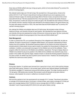 Data-Based Interval Throwing Programs for Collegiate Softball...                    http://www.ncbi.nlm.nih.gov/pmc/articles/PMC164345/


                                                                                                                 5
             these data and NCAA softball rules (eg, innings per game, pitcher to home plate distance) to construct the
             pitcher's throwing program.

             We collected catcher data over 219 half-innings. We recorded time in the squat stance, throws to the
                                         5
             pitcher (43 ft [13.11 m]), throws to base (throws involving an attempt to put out an opposing runner),
             distance of throws to base, the intensity (percentage effort) of throws to base, and sprints to first or third
                                     5
             base (60 ft [18.29 m]). We then assessed the time in the squat stance, throws to the pitcher, throws to
             base, and sprints by number per inning and number per game. We calculated the mean distance of throws
             and intensity of throws. Intensity of throws was estimated by the observer based on the game situation (eg,
                                                                                                             5
             live plays were always recorded as 100%). We used these data and NCAA softball rules to construct the
             catcher's throwing program.

             We collected the infielder and outfielder data over 219 half-innings. We recorded number of throws,
             distance of throws, and intensity of throws for each position. We calculated the mean distance of throws
             and intensity of throws and assessed the number of throws per inning and per game. We then constructed
                                                                                                         5
             the infielder and outfielder throwing programs from these data and NCAA softball rules.

             Data Management
             In order to construct the ITPs, we considered dimensions of the collegiate-level softball field, the data we
             collected, the types of injuries found in collegiate softball players, and a general understanding of tissue
             healing times and properties. We developed separate programs for the catcher and pitcher because the
             stresses placed on these players during a game situation vary greatly from those placed on infielders and
             outfielders. In addition, we constructed one program for the infielders and one for the outfielders. These
             programs reflect the maximums of all infielders and outfielders, respectively. This type of design allows an
             infielder to be cleared for play at any position in the infield and the outfielder to be cleared for play at any
             position in the outfield. We used the ranges, instead of means, to devise the throwing programs because in
             any given contest, the athlete may have to perform at the maximum level. Therefore, the simulated games
             represent the maximums at each position.

                                                                   RESULTS

             Pitchers
             During data collection, no pitchers were removed from a game due to injury, and no other pitching changes
             were noted within games. However, in all recorded cases, pitchers were replaced between doubleheaders.
             The pitchers averaged 12.7 pitches per inning and 89.6 pitches per game. The range of pitches was 60 to
             141 per game; 2785 pitches were recorded. We recorded no pick-off attempts during data collection
             because, unlike baseball, the runners in softball are not allowed to lead off.

             Catchers
             We found the catchers to be in the squat stance for an average of 14.1 minutes. They threw to the pitcher
             an average of 52.6 times per game. Live throws, or throws to base, were made an average of 3.2 times per
             game at an average distance of 65.7 ft (20.03 m) and an average effort of 97.65%. In addition, we
             calculated 1 sprint of approximately 60 ft (18.29 m) for each game (Tables 1 and 2).




4 of 12                                                                                                                   9/6/11 9:47 AM
 