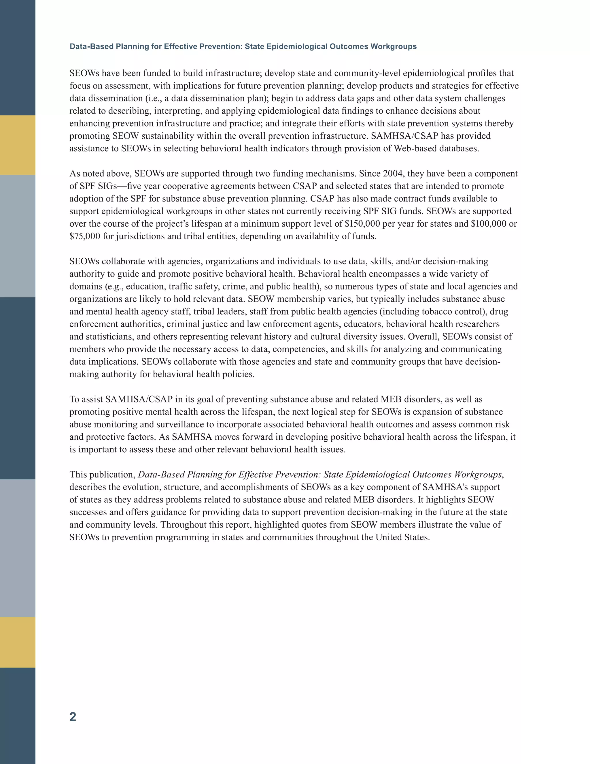 Data-Based Planning for Effective Prevention: State Epidemiological Outcomes Workgroups
SEOWs have been funded to build infrastructure; develop state and community-level epidemiological profiles that
focus on assessment, with implications for future prevention planning; develop products and strategies for effective
data dissemination (i.e., a data dissemination plan); begin to address data gaps and other data system challenges
related to describing, interpreting, and applying epidemiological data findings to enhance decisions about
enhancing prevention infrastructure and practice; and integrate their efforts with state prevention systems thereby
promoting SEOW sustainability within the overall prevention infrastructure. SAMHSA/CSAP has provided
assistance to SEOWs in selecting behavioral health indicators through provision of Web-based databases.
As noted above, SEOWs are supported through two funding mechanisms. Since 2004, they have been a component
of SPF SIGs—five year cooperative agreements between CSAP and selected states that are intended to promote
adoption of the SPF for substance abuse prevention planning. CSAP has also made contract funds available to
support epidemiological workgroups in other states not currently receiving SPF SIG funds. SEOWs are supported
over the course of the project’s lifespan at a minimum support level of $150,000 per year for states and $100,000 or
$75,000 for jurisdictions and tribal entities, depending on availability of funds.
SEOWs collaborate with agencies, organizations and individuals to use data, skills, and/or decision-making
authority to guide and promote positive behavioral health. Behavioral health encompasses a wide variety of
domains (e.g., education, traffic safety, crime, and public health), so numerous types of state and local agencies and
organizations are likely to hold relevant data. SEOW membership varies, but typically includes substance abuse
and mental health agency staff, tribal leaders, staff from public health agencies (including tobacco control), drug
enforcement authorities, criminal justice and law enforcement agents, educators, behavioral health researchers
and statisticians, and others representing relevant history and cultural diversity issues. Overall, SEOWs consist of
members who provide the necessary access to data, competencies, and skills for analyzing and communicating
data implications. SEOWs collaborate with those agencies and state and community groups that have decision-
making authority for behavioral health policies.
To assist SAMHSA/CSAP in its goal of preventing substance abuse and related MEB disorders, as well as
promoting positive mental health across the lifespan, the next logical step for SEOWs is expansion of substance
abuse monitoring and surveillance to incorporate associated behavioral health outcomes and assess common risk
and protective factors. As SAMHSA moves forward in developing positive behavioral health across the lifespan, it
is important to assess these and other relevant behavioral health issues.
This publication, Data-Based Planning for Effective Prevention: State Epidemiological Outcomes Workgroups,
describes the evolution, structure, and accomplishments of SEOWs as a key component of SAMHSA’s support
of states as they address problems related to substance abuse and related MEB disorders. It highlights SEOW
successes and offers guidance for providing data to support prevention decision-making in the future at the state
and community levels. Throughout this report, highlighted quotes from SEOW members illustrate the value of
SEOWs to prevention programming in states and communities throughout the United States.
2
 