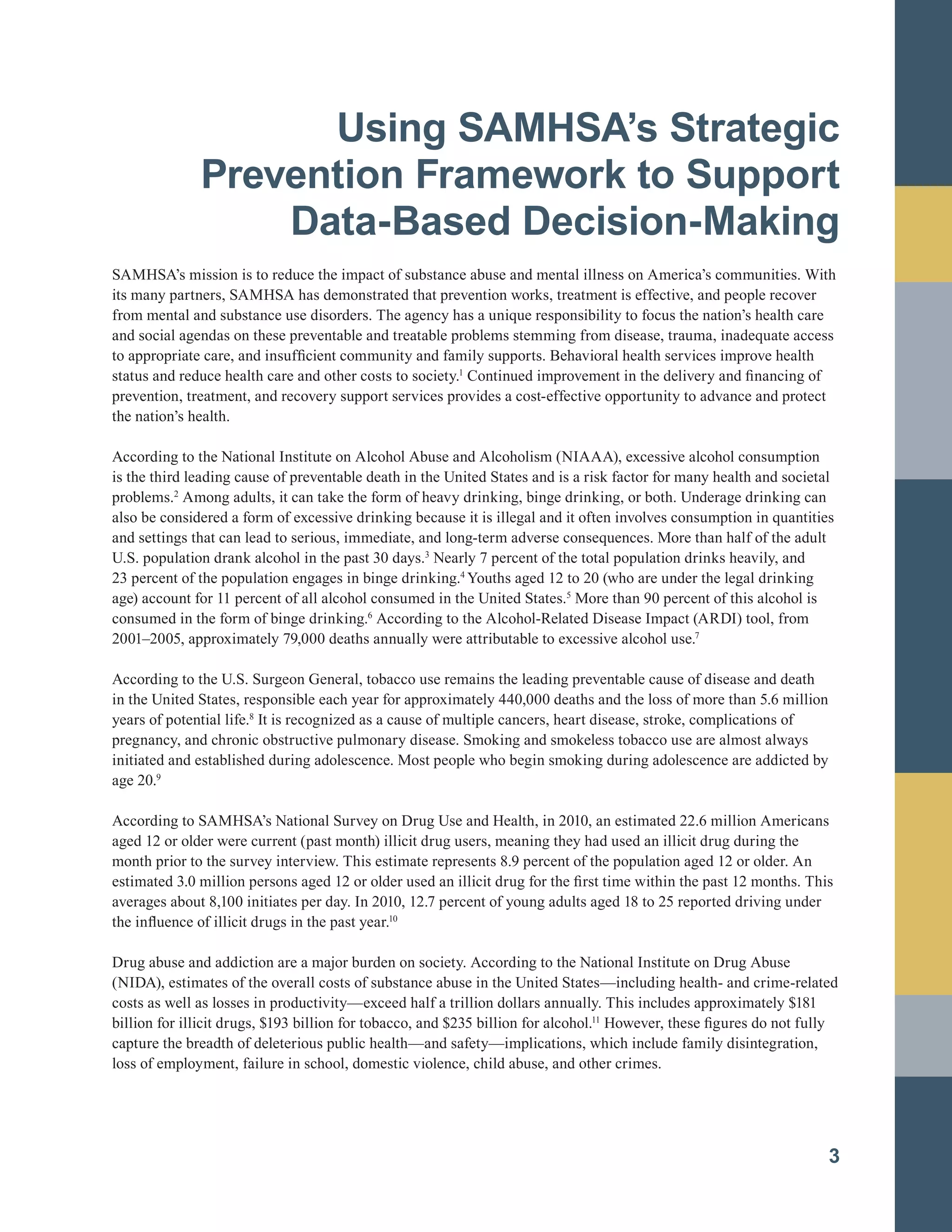 Using SAMHSA’s Strategic
Prevention Framework to Support
Data-Based Decision-Making
SAMHSA’s mission is to reduce the impact of substance abuse and mental illness on America’s communities. With
its many partners, SAMHSA has demonstrated that prevention works, treatment is effective, and people recover
from mental and substance use disorders. The agency has a unique responsibility to focus the nation’s health care
and social agendas on these preventable and treatable problems stemming from disease, trauma, inadequate access
to appropriate care, and insufficient community and family supports. Behavioral health services improve health
status and reduce health care and other costs to society.1
Continued improvement in the delivery and financing of
prevention, treatment, and recovery support services provides a cost-effective opportunity to advance and protect
the nation’s health.
According to the National Institute on Alcohol Abuse and Alcoholism (NIAAA), excessive alcohol consumption
is the third leading cause of preventable death in the United States and is a risk factor for many health and societal
problems.2
Among adults, it can take the form of heavy drinking, binge drinking, or both. Underage drinking can
also be considered a form of excessive drinking because it is illegal and it often involves consumption in quantities
and settings that can lead to serious, immediate, and long-term adverse consequences. More than half of the adult
U.S. population drank alcohol in the past 30 days.3
Nearly 7 percent of the total population drinks heavily, and
23 percent of the population engages in binge drinking.4
Youths aged 12 to 20 (who are under the legal drinking
age) account for 11 percent of all alcohol consumed in the United States.5
More than 90 percent of this alcohol is
consumed in the form of binge drinking.6
According to the Alcohol-Related Disease Impact (ARDI) tool, from
2001–2005, approximately 79,000 deaths annually were attributable to excessive alcohol use.7
According to the U.S. Surgeon General, tobacco use remains the leading preventable cause of disease and death
in the United States, responsible each year for approximately 440,000 deaths and the loss of more than 5.6 million
years of potential life.8
It is recognized as a cause of multiple cancers, heart disease, stroke, complications of
pregnancy, and chronic obstructive pulmonary disease. Smoking and smokeless tobacco use are almost always
initiated and established during adolescence. Most people who begin smoking during adolescence are addicted by
age 20.9
According to SAMHSA’s National Survey on Drug Use and Health, in 2010, an estimated 22.6 million Americans
aged 12 or older were current (past month) illicit drug users, meaning they had used an illicit drug during the
month prior to the survey interview. This estimate represents 8.9 percent of the population aged 12 or older. An
estimated 3.0 million persons aged 12 or older used an illicit drug for the first time within the past 12 months. This
averages about 8,100 initiates per day. In 2010, 12.7 percent of young adults aged 18 to 25 reported driving under
the influence of illicit drugs in the past year.10
Drug abuse and addiction are a major burden on society. According to the National Institute on Drug Abuse
(NIDA), estimates of the overall costs of substance abuse in the United States—including health- and crime-related
costs as well as losses in productivity—exceed half a trillion dollars annually. This includes approximately $181
billion for illicit drugs, $193 billion for tobacco, and $235 billion for alcohol.11
However, these figures do not fully
capture the breadth of deleterious public health—and safety—implications, which include family disintegration,
loss of employment, failure in school, domestic violence, child abuse, and other crimes.
3
 