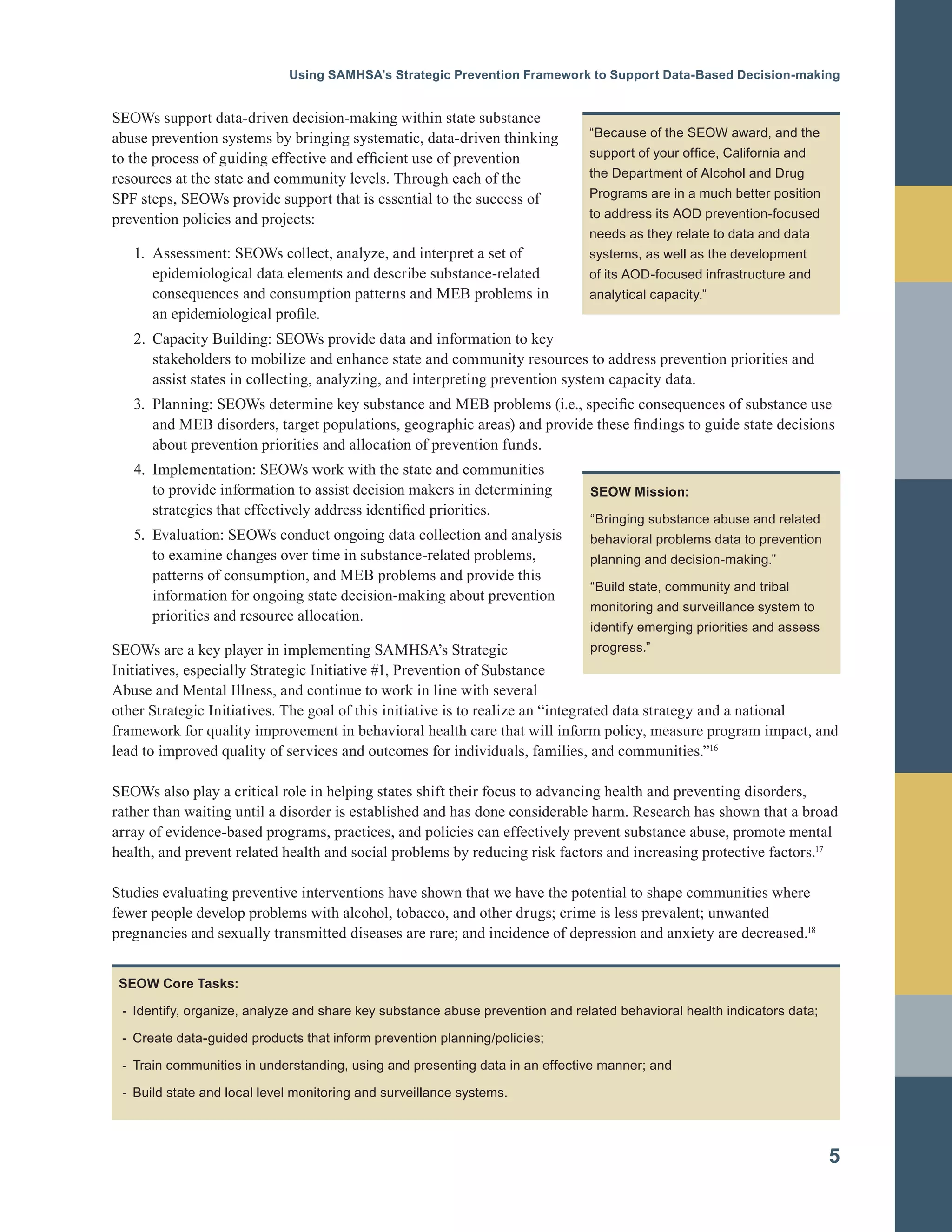 Using SAMHSA’s Strategic Prevention Framework to Support Data-Based Decision-making
SEOWs support data-driven decision-making within state substance
abuse prevention systems by bringing systematic, data-driven thinking
to the process of guiding effective and efficient use of prevention
resources at the state and community levels. Through each of the
SPF steps, SEOWs provide support that is essential to the success of
prevention policies and projects:
1.	 Assessment: SEOWs collect, analyze, and interpret a set of
epidemiological data elements and describe substance-related
consequences and consumption patterns and MEB problems in
an epidemiological profile.
2.	 Capacity Building: SEOWs provide data and information to key
stakeholders to mobilize and enhance state and community resources to address prevention priorities and
assist states in collecting, analyzing, and interpreting prevention system capacity data.
3.	 Planning: SEOWs determine key substance and MEB problems (i.e., specific consequences of substance use
and MEB disorders, target populations, geographic areas) and provide these findings to guide state decisions
about prevention priorities and allocation of prevention funds.
4.	 Implementation: SEOWs work with the state and communities 

to provide information to assist decision makers in determining
strategies that effectively address identified priorities. 

5.	 Evaluation: SEOWs conduct ongoing data collection and analysis
to examine changes over time in substance-related problems,
patterns of consumption, and MEB problems and provide this
information for ongoing state decision-making about prevention
priorities and resource allocation.
“Because of the SEOW award, and the
support of your office, California and
the Department of Alcohol and Drug
Programs are in a much better position
to address its AOD prevention-focused
needs as they relate to data and data
systems, as well as the development
of its AOD-focused infrastructure and
analytical capacity.”
SEOW Mission:

“Bringing substance abuse and related
behavioral problems data to prevention
planning and decision-making.”
“Build state, community and tribal
monitoring and surveillance system to
identify emerging priorities and assess
progress.”SEOWs are a key player in implementing SAMHSA’s Strategic
Initiatives, especially Strategic Initiative #1, Prevention of Substance
Abuse and Mental Illness, and continue to work in line with several
other Strategic Initiatives. The goal of this initiative is to realize an “integrated data strategy and a national
framework for quality improvement in behavioral health care that will inform policy, measure program impact, and
lead to improved quality of services and outcomes for individuals, families, and communities.”16
SEOWs also play a critical role in helping states shift their focus to advancing health and preventing disorders,
rather than waiting until a disorder is established and has done considerable harm. Research has shown that a broad
array of evidence-based programs, practices, and policies can effectively prevent substance abuse, promote mental
health, and prevent related health and social problems by reducing risk factors and increasing protective factors.17
Studies evaluating preventive interventions have shown that we have the potential to shape communities where
fewer people develop problems with alcohol, tobacco, and other drugs; crime is less prevalent; unwanted
pregnancies and sexually transmitted diseases are rare; and incidence of depression and anxiety are decreased.18
SEOW Core Tasks:
- Identify, organize, analyze and share key substance abuse prevention and related behavioral health indicators data;
- Create data-guided products that inform prevention planning/policies;
- Train communities in understanding, using and presenting data in an effective manner; and
- Build state and local level monitoring and surveillance systems.
5
 