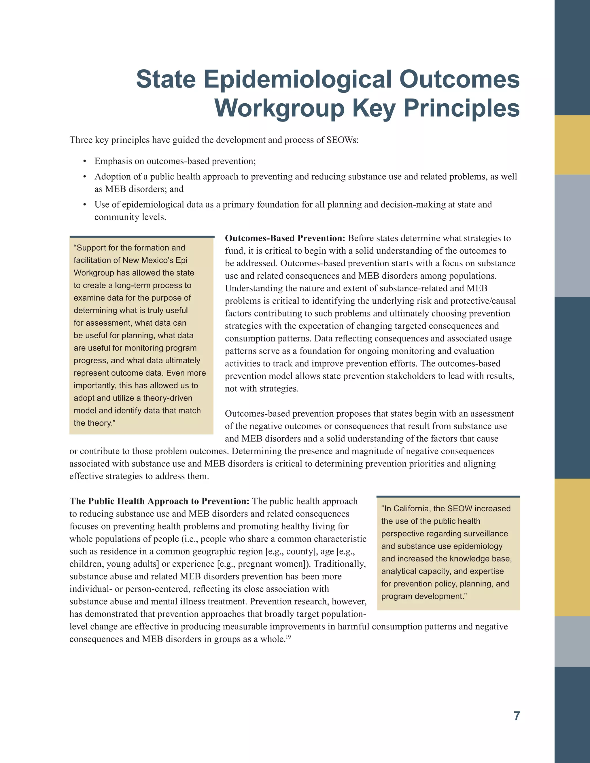 State Epidemiological Outcomes
Workgroup Key Principles
Three key principles have guided the development and process of SEOWs:
•		 Emphasis on outcomes-based prevention;
•		 Adoption of a public health approach to preventing and reducing substance use and related problems, as well
as MEB disorders; and
•		 Use of epidemiological data as a primary foundation for all planning and decision-making at state and
community levels.
7
“Support for the formation and
facilitation of New Mexico’s Epi
Workgroup has allowed the state
to create a long-term process to
examine data for the purpose of
determining what is truly useful
for assessment, what data can
be useful for planning, what data
are useful for monitoring program
progress, and what data ultimately
represent outcome data. Even more
importantly, this has allowed us to
adopt and utilize a theory-driven
model and identify data that match
the theory.”
Outcomes-Based Prevention: Before states determine what strategies to
fund, it is critical to begin with a solid understanding of the outcomes to
be addressed. Outcomes-based prevention starts with a focus on substance
use and related consequences and MEB disorders among populations.
Understanding the nature and extent of substance-related and MEB
problems is critical to identifying the underlying risk and protective/causal
factors contributing to such problems and ultimately choosing prevention
strategies with the expectation of changing targeted consequences and
consumption patterns. Data reflecting consequences and associated usage
patterns serve as a foundation for ongoing monitoring and evaluation
activities to track and improve prevention efforts. The outcomes-based
prevention model allows state prevention stakeholders to lead with results,
not with strategies.
Outcomes-based prevention proposes that states begin with an assessment
of the negative outcomes or consequences that result from substance use
and MEB disorders and a solid understanding of the factors that cause
or contribute to those problem outcomes. Determining the presence and magnitude of negative consequences
associated with substance use and MEB disorders is critical to determining prevention priorities and aligning
effective strategies to address them.
The Public Health Approach to Prevention: The public health approach
to reducing substance use and MEB disorders and related consequences
focuses on preventing health problems and promoting healthy living for
whole populations of people (i.e., people who share a common characteristic
such as residence in a common geographic region [e.g., county], age [e.g.,
children, young adults] or experience [e.g., pregnant women]). Traditionally,
substance abuse and related MEB disorders prevention has been more
individual- or person-centered, reflecting its close association with
substance abuse and mental illness treatment. Prevention research, however,
has demonstrated that prevention approaches that broadly target population-
level change are effective in producing measurable improvements in harmful consumption patterns and negative
consequences and MEB disorders in groups as a whole.19
“In California, the SEOW increased
the use of the public health
perspective regarding surveillance
and substance use epidemiology
and increased the knowledge base,
analytical capacity, and expertise
for prevention policy, planning, and
program development.”
 