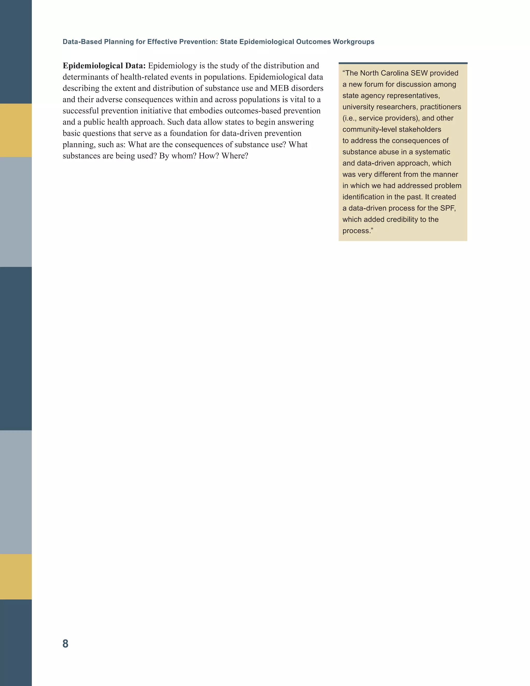 Data-Based Planning for Effective Prevention: State Epidemiological Outcomes Workgroups
Epidemiological Data: Epidemiology is the study of the distribution and
determinants of health-related events in populations. Epidemiological data
describing the extent and distribution of substance use and MEB disorders
and their adverse consequences within and across populations is vital to a
successful prevention initiative that embodies outcomes-based prevention
and a public health approach. Such data allow states to begin answering
basic questions that serve as a foundation for data-driven prevention
planning, such as: What are the consequences of substance use? What
substances are being used? By whom? How? Where?
“The North Carolina SEW provided
a new forum for discussion among
state agency representatives,
university researchers, practitioners
(i.e., service providers), and other
community-level stakeholders
to address the consequences of
substance abuse in a systematic
and data-driven approach, which
was very different from the manner
in which we had addressed problem
identification in the past. It created
a data-driven process for the SPF,
which added credibility to the
process.”
8
 