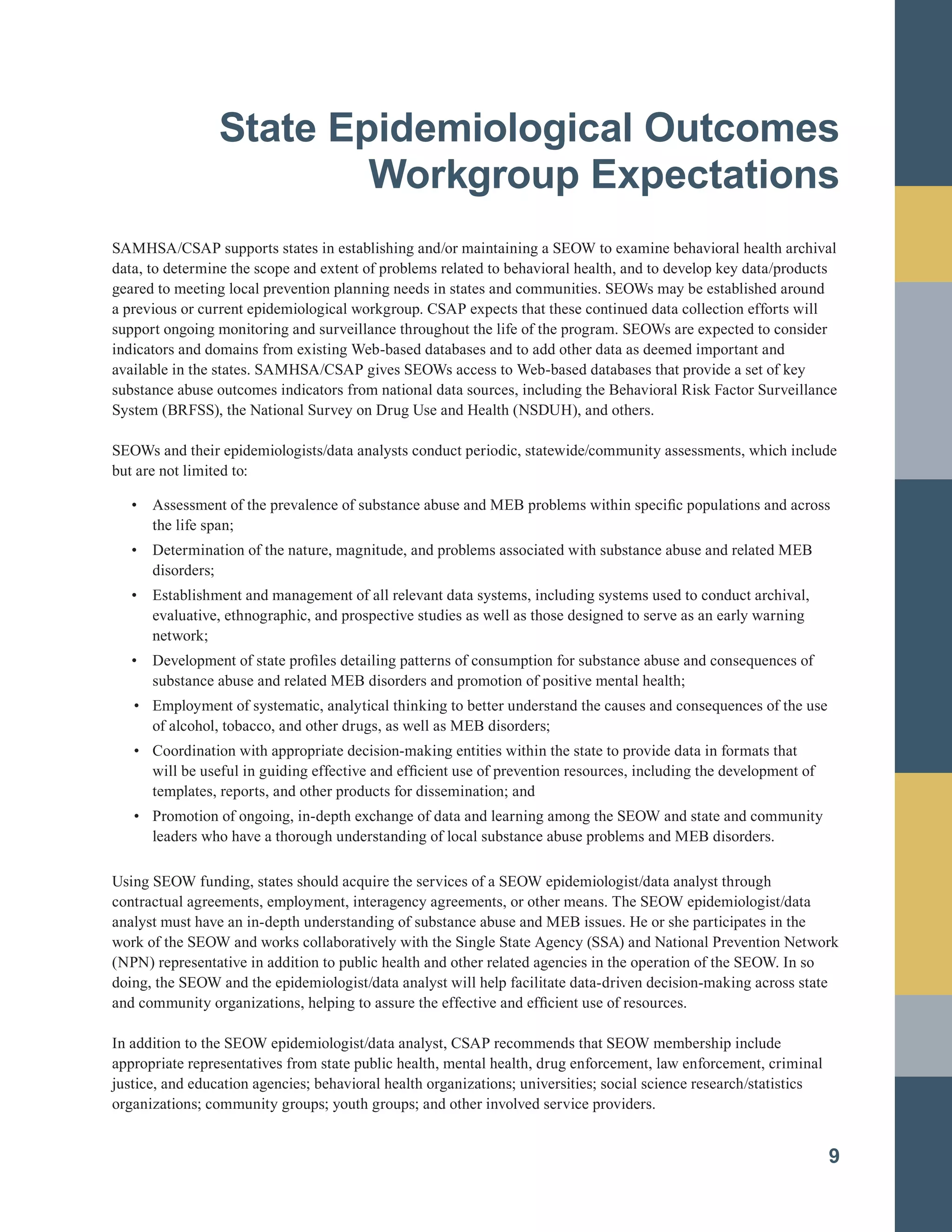 State Epidemiological Outcomes
Workgroup Expectations
SAMHSA/CSAP supports states in establishing and/or maintaining a SEOW to examine behavioral health archival
data, to determine the scope and extent of problems related to behavioral health, and to develop key data/products
geared to meeting local prevention planning needs in states and communities. SEOWs may be established around
a previous or current epidemiological workgroup. CSAP expects that these continued data collection efforts will
support ongoing monitoring and surveillance throughout the life of the program. SEOWs are expected to consider
indicators and domains from existing Web-based databases and to add other data as deemed important and
available in the states. SAMHSA/CSAP gives SEOWs access to Web-based databases that provide a set of key
substance abuse outcomes indicators from national data sources, including the Behavioral Risk Factor Surveillance
System (BRFSS), the National Survey on Drug Use and Health (NSDUH), and others.
SEOWs and their epidemiologists/data analysts conduct periodic, statewide/community assessments, which include
but are not limited to:
• Assessment of the prevalence of substance abuse and MEB problems within specific populations and across
the life span;
• Determination of the nature, magnitude, and problems associated with substance abuse and related MEB
disorders;
• Establishment and management of all relevant data systems, including systems used to conduct archival,
evaluative, ethnographic, and prospective studies as well as those designed to serve as an early warning
network;
•		 Development of state profiles detailing patterns of consumption for substance abuse and consequences of
substance abuse and related MEB disorders and promotion of positive mental health;
•		 Employment of systematic, analytical thinking to better understand the causes and consequences of the use
of alcohol, tobacco, and other drugs, as well as MEB disorders;
•		 Coordination with appropriate decision-making entities within the state to provide data in formats that
will be useful in guiding effective and efficient use of prevention resources, including the development of
templates, reports, and other products for dissemination; and
•		 Promotion of ongoing, in-depth exchange of data and learning among the SEOW and state and community
leaders who have a thorough understanding of local substance abuse problems and MEB disorders.
Using SEOW funding, states should acquire the services of a SEOW epidemiologist/data analyst through
contractual agreements, employment, interagency agreements, or other means. The SEOW epidemiologist/data
analyst must have an in-depth understanding of substance abuse and MEB issues. He or she participates in the
work of the SEOW and works collaboratively with the Single State Agency (SSA) and National Prevention Network
(NPN) representative in addition to public health and other related agencies in the operation of the SEOW. In so
doing, the SEOW and the epidemiologist/data analyst will help facilitate data-driven decision-making across state
and community organizations, helping to assure the effective and efficient use of resources.
In addition to the SEOW epidemiologist/data analyst, CSAP recommends that SEOW membership include
appropriate representatives from state public health, mental health, drug enforcement, law enforcement, criminal
justice, and education agencies; behavioral health organizations; universities; social science research/statistics
organizations; community groups; youth groups; and other involved service providers.
9
 