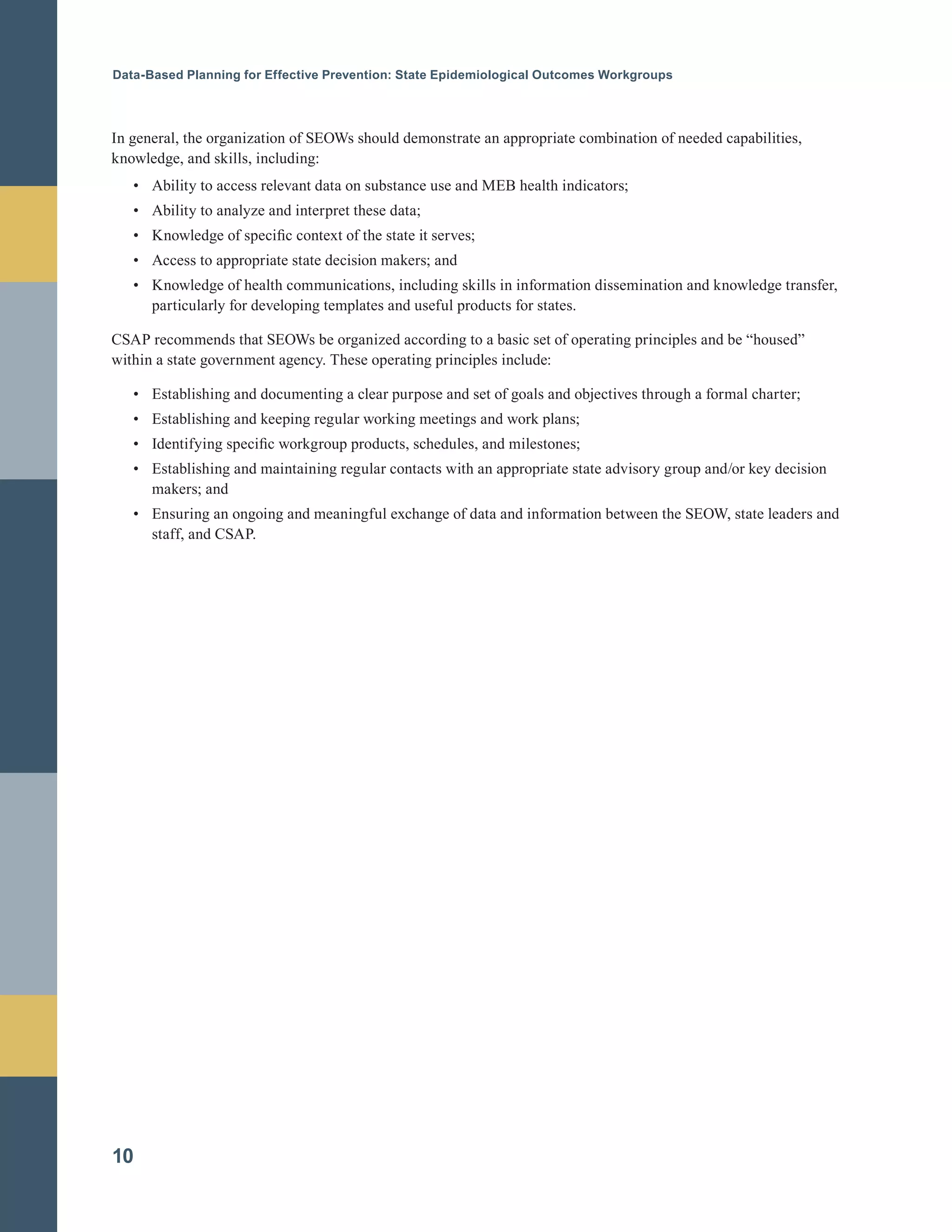 Data-Based Planning for Effective Prevention: State Epidemiological Outcomes Workgroups
In general, the organization of SEOWs should demonstrate an appropriate combination of needed capabilities,
knowledge, and skills, including:
•		 Ability to access relevant data on substance use and MEB health indicators;
•		 Ability to analyze and interpret these data;
•		 Knowledge of specific context of the state it serves;
•		 Access to appropriate state decision makers; and
•		 Knowledge of health communications, including skills in information dissemination and knowledge transfer,
particularly for developing templates and useful products for states.
CSAP recommends that SEOWs be organized according to a basic set of operating principles and be “housed”
within a state government agency. These operating principles include:
•		 Establishing and documenting a clear purpose and set of goals and objectives through a formal charter;
•		 Establishing and keeping regular working meetings and work plans;
•		 Identifying specific workgroup products, schedules, and milestones;
•		 Establishing and maintaining regular contacts with an appropriate state advisory group and/or key decision
makers; and
•		 Ensuring an ongoing and meaningful exchange of data and information between the SEOW, state leaders and
staff, and CSAP.
10
 