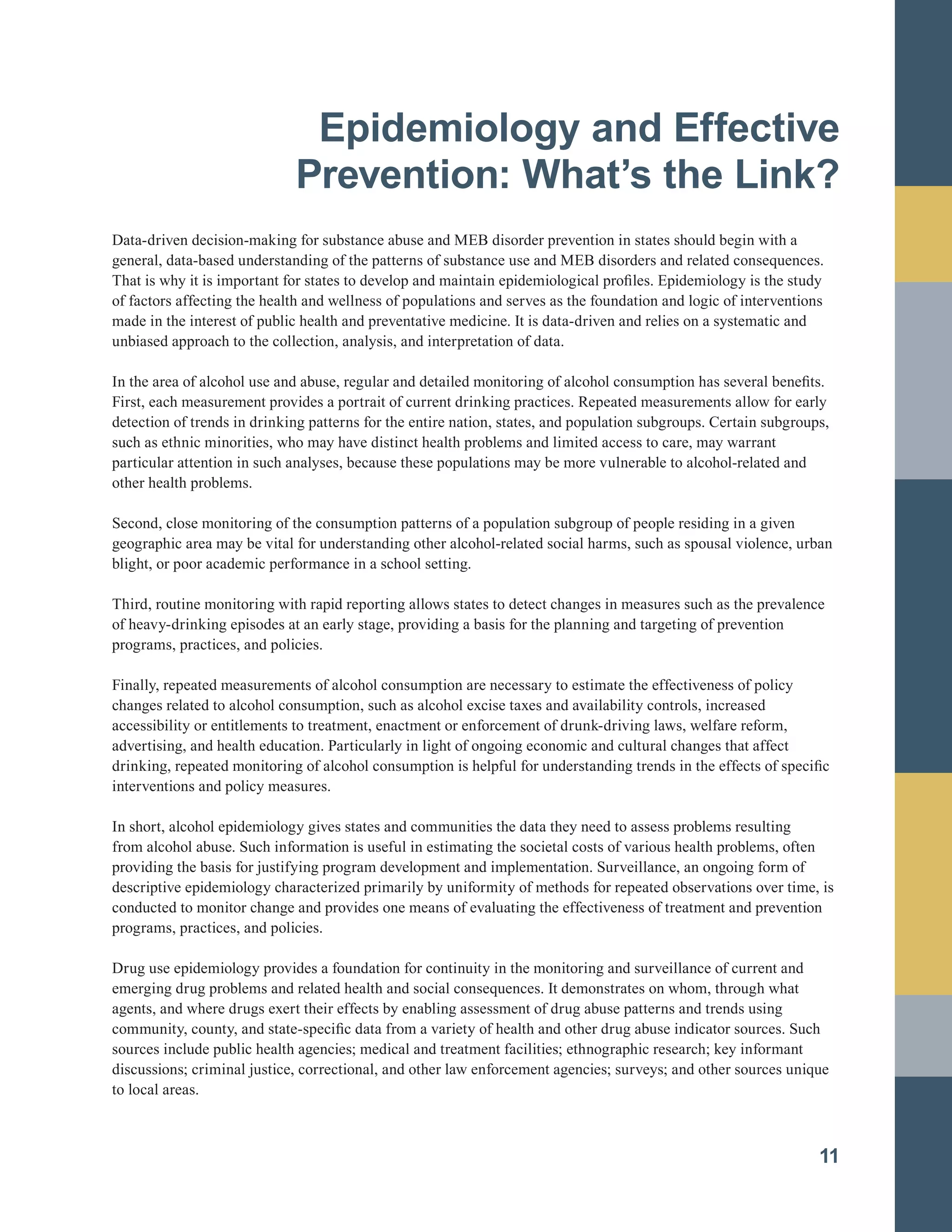 Epidemiology and Effective

Prevention: What’s the Link?

Data-driven decision-making for substance abuse and MEB disorder prevention in states should begin with a
general, data-based understanding of the patterns of substance use and MEB disorders and related consequences.
That is why it is important for states to develop and maintain epidemiological profiles. Epidemiology is the study
of factors affecting the health and wellness of populations and serves as the foundation and logic of interventions
made in the interest of public health and preventative medicine. It is data-driven and relies on a systematic and
unbiased approach to the collection, analysis, and interpretation of data.
In the area of alcohol use and abuse, regular and detailed monitoring of alcohol consumption has several benefits.
First, each measurement provides a portrait of current drinking practices. Repeated measurements allow for early
detection of trends in drinking patterns for the entire nation, states, and population subgroups. Certain subgroups,
such as ethnic minorities, who may have distinct health problems and limited access to care, may warrant
particular attention in such analyses, because these populations may be more vulnerable to alcohol-related and
other health problems.
Second, close monitoring of the consumption patterns of a population subgroup of people residing in a given
geographic area may be vital for understanding other alcohol-related social harms, such as spousal violence, urban
blight, or poor academic performance in a school setting.
Third, routine monitoring with rapid reporting allows states to detect changes in measures such as the prevalence
of heavy-drinking episodes at an early stage, providing a basis for the planning and targeting of prevention
programs, practices, and policies.
Finally, repeated measurements of alcohol consumption are necessary to estimate the effectiveness of policy
changes related to alcohol consumption, such as alcohol excise taxes and availability controls, increased
accessibility or entitlements to treatment, enactment or enforcement of drunk-driving laws, welfare reform,
advertising, and health education. Particularly in light of ongoing economic and cultural changes that affect
drinking, repeated monitoring of alcohol consumption is helpful for understanding trends in the effects of specific
interventions and policy measures.
In short, alcohol epidemiology gives states and communities the data they need to assess problems resulting
from alcohol abuse. Such information is useful in estimating the societal costs of various health problems, often
providing the basis for justifying program development and implementation. Surveillance, an ongoing form of
descriptive epidemiology characterized primarily by uniformity of methods for repeated observations over time, is
conducted to monitor change and provides one means of evaluating the effectiveness of treatment and prevention
programs, practices, and policies.
Drug use epidemiology provides a foundation for continuity in the monitoring and surveillance of current and
emerging drug problems and related health and social consequences. It demonstrates on whom, through what
agents, and where drugs exert their effects by enabling assessment of drug abuse patterns and trends using
community, county, and state-specific data from a variety of health and other drug abuse indicator sources. Such
sources include public health agencies; medical and treatment facilities; ethnographic research; key informant
discussions; criminal justice, correctional, and other law enforcement agencies; surveys; and other sources unique
to local areas.
11
 