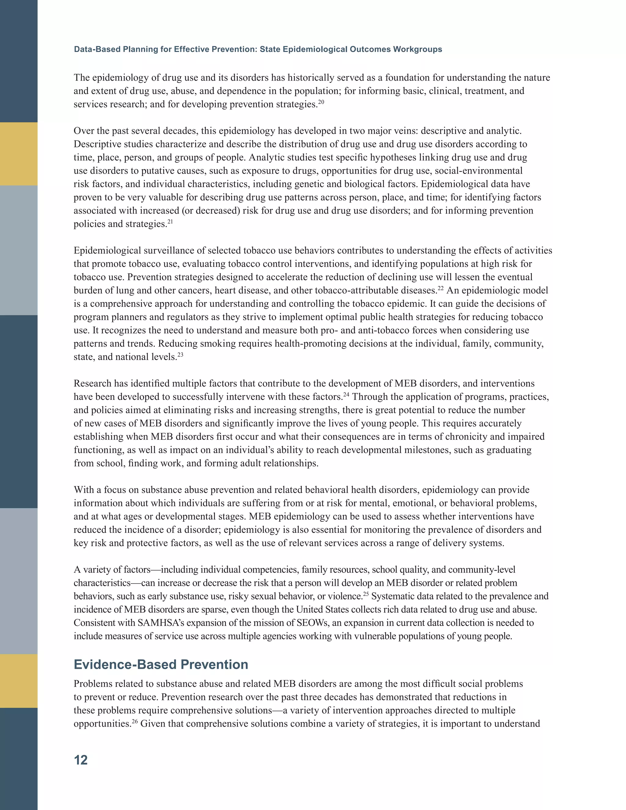Data-Based Planning for Effective Prevention: State Epidemiological Outcomes Workgroups
The epidemiology of drug use and its disorders has historically served as a foundation for understanding the nature
and extent of drug use, abuse, and dependence in the population; for informing basic, clinical, treatment, and
services research; and for developing prevention strategies.20
Over the past several decades, this epidemiology has developed in two major veins: descriptive and analytic.
Descriptive studies characterize and describe the distribution of drug use and drug use disorders according to
time, place, person, and groups of people. Analytic studies test specific hypotheses linking drug use and drug
use disorders to putative causes, such as exposure to drugs, opportunities for drug use, social-environmental
risk factors, and individual characteristics, including genetic and biological factors. Epidemiological data have
proven to be very valuable for describing drug use patterns across person, place, and time; for identifying factors
associated with increased (or decreased) risk for drug use and drug use disorders; and for informing prevention
policies and strategies.21
Epidemiological surveillance of selected tobacco use behaviors contributes to understanding the effects of activities
that promote tobacco use, evaluating tobacco control interventions, and identifying populations at high risk for
tobacco use. Prevention strategies designed to accelerate the reduction of declining use will lessen the eventual
burden of lung and other cancers, heart disease, and other tobacco-attributable diseases.22
An epidemiologic model
is a comprehensive approach for understanding and controlling the tobacco epidemic. It can guide the decisions of
program planners and regulators as they strive to implement optimal public health strategies for reducing tobacco
use. It recognizes the need to understand and measure both pro- and anti-tobacco forces when considering use
patterns and trends. Reducing smoking requires health-promoting decisions at the individual, family, community,
state, and national levels.23
Research has identified multiple factors that contribute to the development of MEB disorders, and interventions
have been developed to successfully intervene with these factors.24
Through the application of programs, practices,
and policies aimed at eliminating risks and increasing strengths, there is great potential to reduce the number
of new cases of MEB disorders and significantly improve the lives of young people. This requires accurately
establishing when MEB disorders first occur and what their consequences are in terms of chronicity and impaired
functioning, as well as impact on an individual’s ability to reach developmental milestones, such as graduating
from school, finding work, and forming adult relationships.
With a focus on substance abuse prevention and related behavioral health disorders, epidemiology can provide
information about which individuals are suffering from or at risk for mental, emotional, or behavioral problems,
and at what ages or developmental stages. MEB epidemiology can be used to assess whether interventions have
reduced the incidence of a disorder; epidemiology is also essential for monitoring the prevalence of disorders and
key risk and protective factors, as well as the use of relevant services across a range of delivery systems.
A variety of factors—including individual competencies, family resources, school quality, and community-level
characteristics—can increase or decrease the risk that a person will develop an MEB disorder or related problem
behaviors, such as early substance use, risky sexual behavior, or violence.25
Systematic data related to the prevalence and
incidence of MEB disorders are sparse, even though the United States collects rich data related to drug use and abuse.
Consistent with SAMHSA’s expansion of the mission of SEOWs, an expansion in current data collection is needed to
include measures of service use across multiple agencies working with vulnerable populations of young people.
Evidence-Based Prevention
Problems related to substance abuse and related MEB disorders are among the most difficult social problems
to prevent or reduce. Prevention research over the past three decades has demonstrated that reductions in
these problems require comprehensive solutions—a variety of intervention approaches directed to multiple
opportunities.26
Given that comprehensive solutions combine a variety of strategies, it is important to understand
12
 