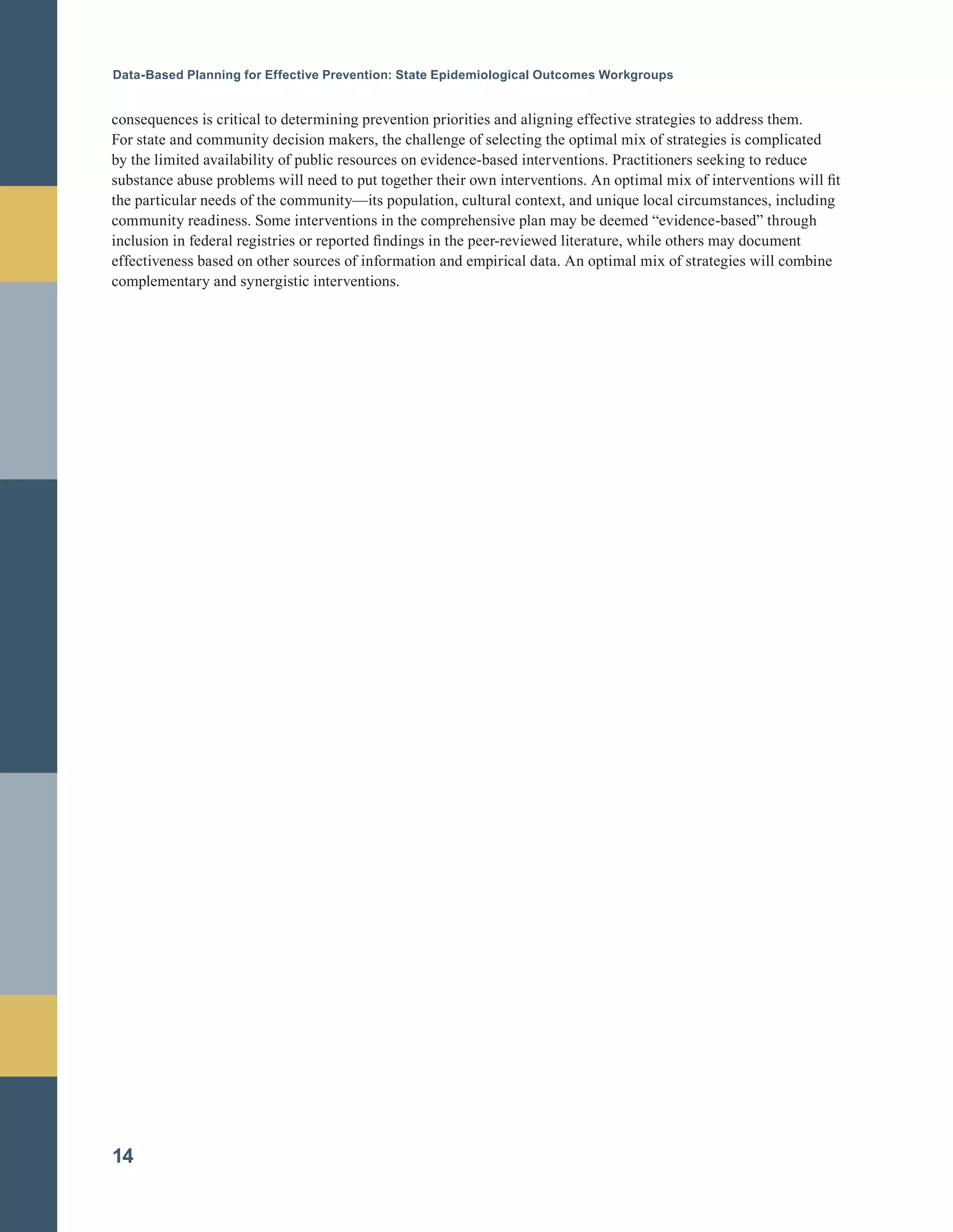Data-Based Planning for Effective Prevention: State Epidemiological Outcomes Workgroups
consequences is critical to determining prevention priorities and aligning effective strategies to address them.
For state and community decision makers, the challenge of selecting the optimal mix of strategies is complicated
by the limited availability of public resources on evidence-based interventions. Practitioners seeking to reduce
substance abuse problems will need to put together their own interventions. An optimal mix of interventions will fit
the particular needs of the community—its population, cultural context, and unique local circumstances, including
community readiness. Some interventions in the comprehensive plan may be deemed “evidence-based” through
inclusion in federal registries or reported findings in the peer-reviewed literature, while others may document
effectiveness based on other sources of information and empirical data. An optimal mix of strategies will combine
complementary and synergistic interventions.
14
 