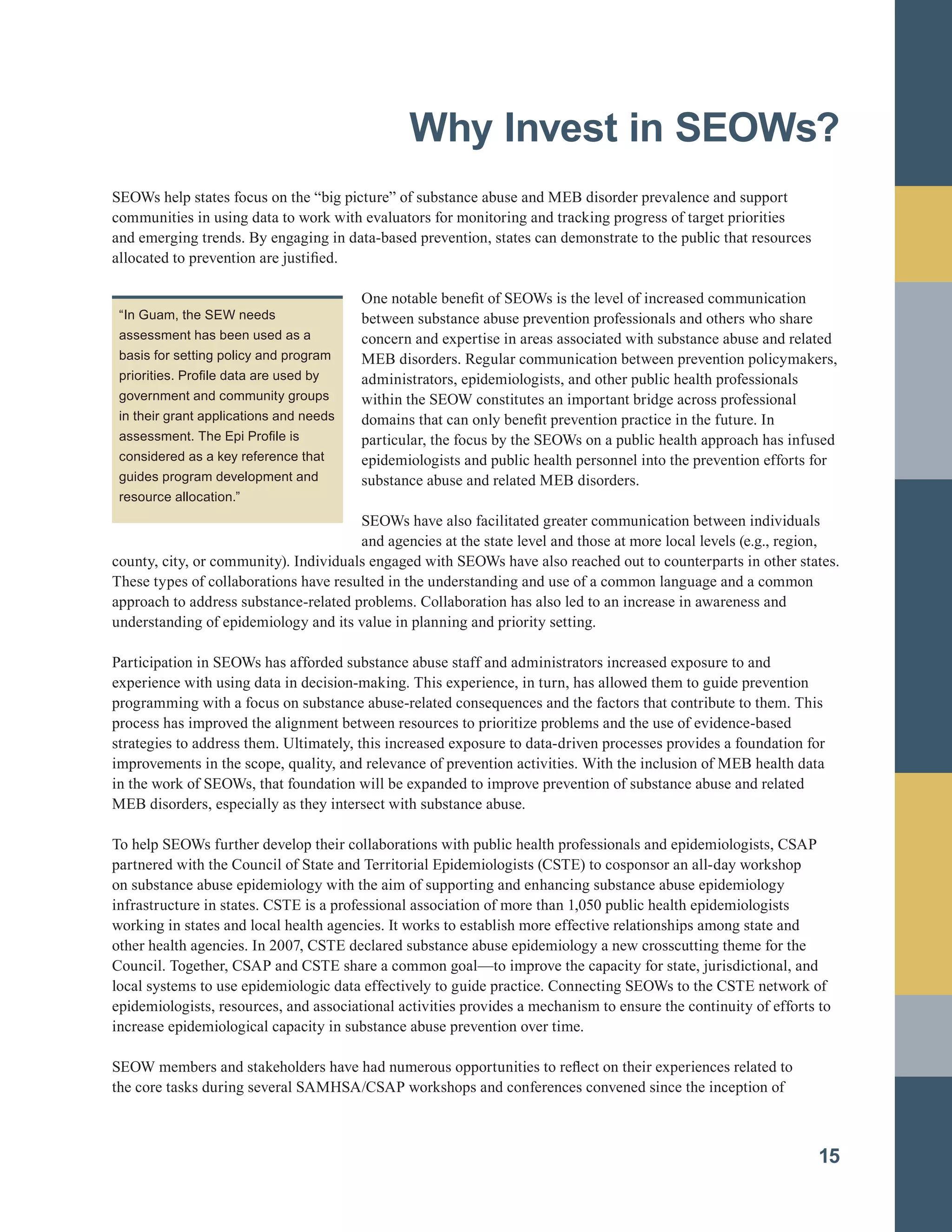 Why Invest in SEOWs?

SEOWs help states focus on the “big picture” of substance abuse and MEB disorder prevalence and support
communities in using data to work with evaluators for monitoring and tracking progress of target priorities
and emerging trends. By engaging in data-based prevention, states can demonstrate to the public that resources
allocated to prevention are justified.
One notable benefit of SEOWs is the level of increased communication
between substance abuse prevention professionals and others who share
concern and expertise in areas associated with substance abuse and related
MEB disorders. Regular communication between prevention policymakers,
administrators, epidemiologists, and other public health professionals
within the SEOW constitutes an important bridge across professional
domains that can only benefit prevention practice in the future. In
particular, the focus by the SEOWs on a public health approach has infused
epidemiologists and public health personnel into the prevention efforts for
substance abuse and related MEB disorders.
SEOWs have also facilitated greater communication between individuals
and agencies at the state level and those at more local levels (e.g., region,
county, city, or community). Individuals engaged with SEOWs have also reached out to counterparts in other states.
These types of collaborations have resulted in the understanding and use of a common language and a common
approach to address substance-related problems. Collaboration has also led to an increase in awareness and
understanding of epidemiology and its value in planning and priority setting.
Participation in SEOWs has afforded substance abuse staff and administrators increased exposure to and
experience with using data in decision-making. This experience, in turn, has allowed them to guide prevention
programming with a focus on substance abuse-related consequences and the factors that contribute to them. This
process has improved the alignment between resources to prioritize problems and the use of evidence-based
strategies to address them. Ultimately, this increased exposure to data-driven processes provides a foundation for
improvements in the scope, quality, and relevance of prevention activities. With the inclusion of MEB health data
in the work of SEOWs, that foundation will be expanded to improve prevention of substance abuse and related
MEB disorders, especially as they intersect with substance abuse.
To help SEOWs further develop their collaborations with public health professionals and epidemiologists, CSAP
partnered with the Council of State and Territorial Epidemiologists (CSTE) to cosponsor an all-day workshop
on substance abuse epidemiology with the aim of supporting and enhancing substance abuse epidemiology
infrastructure in states. CSTE is a professional association of more than 1,050 public health epidemiologists
working in states and local health agencies. It works to establish more effective relationships among state and
other health agencies. In 2007, CSTE declared substance abuse epidemiology a new crosscutting theme for the
Council. Together, CSAP and CSTE share a common goal—to improve the capacity for state, jurisdictional, and
local systems to use epidemiologic data effectively to guide practice. Connecting SEOWs to the CSTE network of
epidemiologists, resources, and associational activities provides a mechanism to ensure the continuity of efforts to
increase epidemiological capacity in substance abuse prevention over time.
SEOW members and stakeholders have had numerous opportunities to reflect on their experiences related to
the core tasks during several SAMHSA/CSAP workshops and conferences convened since the inception of
15
“In Guam, the SEW needs
assessment has been used as a
basis for setting policy and program
priorities. Profile data are used by
government and community groups
in their grant applications and needs
assessment. The Epi Profile is
considered as a key reference that
guides program development and
resource allocation.”
 